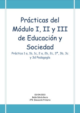 Prácticas del
Módulo I, II y III
de Educación y
Sociedad
Práctica 1 a, 1b, 1c, 2 a, 2b, 2c, 3ª, 3b, 3c
y 3d Pedagogía
03/04/2013
Belén Dávila Recio
2ºB Educación Primaria
 