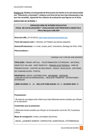 EDUCACIÓN Y SOCIEDAD
SALUD MOLINA MUÑOZ 3
Práctica 1b: Realiza una búsqueda de direcciones de interés en la red relacionadas
con "Educación y Sociedad" y elabora una ficha de las tres más interesantes a las
que has accedido, siguiendo los criterios de evaluación que figuran en la ficha.
DIRECCIÓN DE INTERÉS 1:
ESPACIOS WEB DE INTERÉS EDUCATIVO
FICHA DE CATALOGACIÓN Y EVALUACIÓN CON PROPUESTA DIDÁCTICA
©Pere Marquès-UAB,2001
Dirección URL (31-03-2015): http://www.educacionysociedad.org/
Título del espacio web (+ idiomas): es! Palabra que piensa (español)
Autores/Productores: (+ e-mail, ciudad, país): Voluntarios; Santiago de Chile, Chile.
Patrocinadores: -
(subrayar uno o más de cada apartado)
TIPOLOGÍA: TIENDA VIRTUAL - TELEFORMACIÓN TUTORIZADA - MATERIAL
DIDÁCTICO ON LINE - WEB TEMÁTICO - PRENSA ELECTRÓNICA - WEB DE
PRESENTACIÓN - CENTRO DE RECURSOS - ÍNDICE / BUSCADOR - ENTORNO
DE COMUNICACIÓN - PORTAL
PROPÓSITO: VENTA / DISTRIBUCIÓN - INFORMAR - INSTRUIR -
COMUNICACIÓN INTERPERSONAL - REALIZAR TRÁMITES - ENTRETENER /
INTERESAR
LIBRE ACCESO: Sí -///- INCLUYE PUBLICIDAD: NO -///- ACCESO WAP: Sí
Presentación:
. Se trata de una página web chilena que trata diferentes temas sociales que influyen
en la educación.
Contenidos que se presentan:
. Diferentes temas sociales que influyen en la educación como las TIC, la pobreza,
cultura.
Mapa de navegación: (índice, principales secciones)
. INICIO; ¿QUIÉNES SOMOS?; CONTACTOS; AUDIOVISUAL; FOTOMENSAJE
 