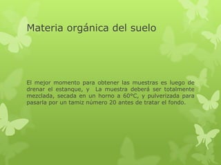 Materia orgánica del suelo




El mejor momento para obtener las muestras es luego de
drenar el estanque, y La muestra deberá ser totalmente
mezclada, secada en un horno a 60°C, y pulverizada para
pasarla por un tamiz número 20 antes de tratar el fondo.
 