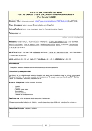 ESPACIOS WEB DE INTERÉS EDUCATIVO
              FICHA DE CATALOGACIÓN Y EVALUACIÓN CON PROPUESTA DIDÁCTICA
                                  ©Pere Marquès-UAB,2001

Dirección URL ( + fecha de la consulta): http://www.smconectados.com/NOTICIAS.html (15/04/2012)

Título del espacio web (+ idiomas): Smconectados.com (Español)

Autores/Productores: (+ e-mail, ciudad, país): Grupo SM (Twitter @SMconecta2, España)

Patrocinadores:

                                                                                      (subrayar uno o más de cada apartado)



TIPOLOGÍA: TIENDA VIRTUAL - TELEFORMACIÓN TUTORIZADA - MATERIAL DIDÁCTICO ON LINE - WEB TEMÁTICO -

PRENSA ELECTRÓNICA - WEB DE PRESENTACIÓN - CENTRO DE RECURSOS - ÍNDICE / BUSCADOR - ENTORNO DE

COMUNICACIÓN - PORTAL


PROPÓSITO: VENTA / DISTRIBUCIÓN - INFORMAR - INSTRUIR - COMUNICACIÓN INTERPERSONAL - REALIZAR TRÁMITES

- ENTRETENER / INTERESAR


LIBRE ACCESO: SI NO -///- INCLUYE PUBLICIDAD: SI NO -///- ACCESO WAP: SI NO


Presentación:

. Esta página presenta diferentes noticias relacionadas con el mundo educativo.

Contenidos que se presentan:

.La mayoría de los contenidos que presenta la página ante la que nos encontramos, giran en torno al mundo de las
TIC, de la televisión o de las redes sociales, con noticias como: “El uso que hacen los niños de las TIC”, “EU Kids
Online” o “Estándares Unesco de Competencias TIC”.

Mapa de navegación: (índice, principales secciones)

    -    Portada.
    -    Noticias.
    -    Contacto con el editor.
    -    Comunidades.
    -    Atención al cliente.
    -    Catálogo de libros y recursos.

Destinatarios: (grupo de personas al que está dirigido el espacio web):

El espacio web está principalmente dirigido a unos de los protagonistas del ámbito educativo, los profesores.



Requisitos técnicos: (hardware y software)

.




                                                             10
 