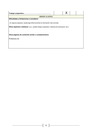 .           .   .

Trabajo cooperativo......................................................................       .   X
                                                                OBSERVACIONES
Dificultades y limitaciones a considerar:

. En algunos aspectos, resulta algo difícil encontrar la información más concreta.

Otros aspectos a destacar: (p.e.: posible trabajo cooperativo, sistemas de tutorización, etc.)

.

Otras páginas de contenido similar o complementario:

Profesores.net




                                                                            13
 