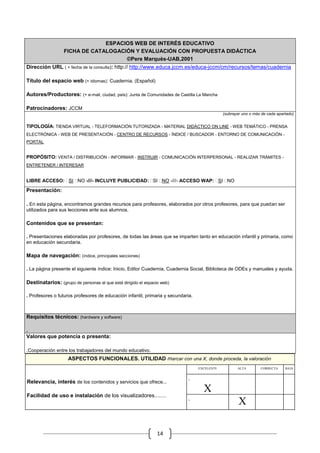 ESPACIOS WEB DE INTERÉS EDUCATIVO
                  FICHA DE CATALOGACIÓN Y EVALUACIÓN CON PROPUESTA DIDÁCTICA
                                     ©Pere Marquès-UAB,2001
Dirección URL ( + fecha de la consulta): http:// http://www.educa.jccm.es/educa-jccm/cm/recursos/temas/cuadernia

Título del espacio web (+ idiomas): Cuadernia. (Español)

Autores/Productores: (+ e-mail, ciudad, país): Junta de Comunidades de Castilla La Mancha

Patrocinadores: JCCM
                                                                                              (subrayar uno o más de cada apartado)


TIPOLOGÍA: TIENDA VIRTUAL - TELEFORMACIÓN TUTORIZADA - MATERIAL DIDÁCTICO ON LINE - WEB TEMÁTICO - PRENSA
ELECTRÓNICA - WEB DE PRESENTACIÓN - CENTRO DE RECURSOS - ÍNDICE / BUSCADOR - ENTORNO DE COMUNICACIÓN -
PORTAL


PROPÓSITO: VENTA / DISTRIBUCIÓN - INFORMAR - INSTRUIR - COMUNICACIÓN INTERPERSONAL - REALIZAR TRÁMITES -
ENTRETENER / INTERESAR


LIBRE ACCESO: SI NO -///- INCLUYE PUBLICIDAD: SI NO -///- ACCESO WAP: SI NO

Presentación:

. En esta página, encontramos grandes recursos para profesores, elaborados por otros profesores, para que puedan ser
utilizados para sus lecciones ante sus alumnos.

Contenidos que se presentan:

. Presentaciones elaboradas por profesores, de todas las áreas que se imparten tanto en educación infantil y primaria, como
en educación secundaria.

Mapa de navegación: (índice, principales secciones)

. La página presente el siguiente índice: Inicio, Editor Cuadernia, Cuadernia Social, Biblioteca de ODEs y manuales y ayuda.

Destinatarios: (grupo de personas al que está dirigido el espacio web)

. Profesores o futuros profesores de educación infantil, primaria y secundaria.



Requisitos técnicos: (hardware y software)

.
Valores que potencia o presenta:

.Cooperación entre los trabajadores del mundo educativo.
                    ASPECTOS FUNCIONALES. UTILIDAD marcar con una X, donde proceda, la valoración
                                                                                  EXCELENTE          ALTA          CORRECTA   BAJA

                                                                                                 .             .              .
                                                                             .
Relevancia, interés de los contenidos y servicios que ofrece...
                                                                                    X
Facilidad de uso e instalación de los visualizadores........                                                   .              .
                                                                             .
                                                                                                     .   X

                                                                14
 