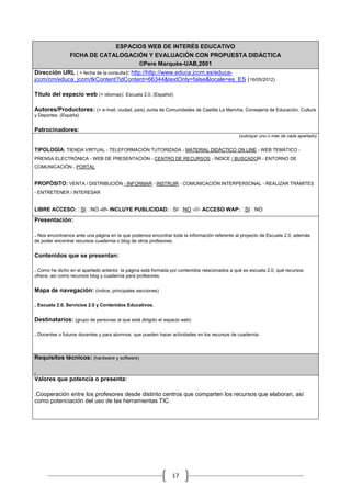 ESPACIOS WEB DE INTERÉS EDUCATIVO
                FICHA DE CATALOGACIÓN Y EVALUACIÓN CON PROPUESTA DIDÁCTICA
                                   ©Pere Marquès-UAB,2001
Dirección URL ( + fecha de la consulta): http://http://www.educa.jccm.es/educa-
jccm/cm/educa_jccm/tkContent?idContent=66344&textOnly=false&locale=es_ES (16/05/2012)

Título del espacio web (+ idiomas): Escuela 2.0. (Español)

Autores/Productores: (+ e-mail, ciudad, país) Junta de Comunidades de Castilla La Mancha, Consejería de Educación, Cultura
y Deportes. (España)


Patrocinadores:
                                                                                               (subrayar uno o más de cada apartado)


TIPOLOGÍA: TIENDA VIRTUAL - TELEFORMACIÓN TUTORIZADA - MATERIAL DIDÁCTICO ON LINE - WEB TEMÁTICO -
PRENSA ELECTRÓNICA - WEB DE PRESENTACIÓN - CENTRO DE RECURSOS - ÍNDICE / BUSCADOR - ENTORNO DE
COMUNICACIÓN - PORTAL


PROPÓSITO: VENTA / DISTRIBUCIÓN - INFORMAR - INSTRUIR - COMUNICACIÓN INTERPERSONAL - REALIZAR TRÁMITES
- ENTRETENER / INTERESAR


LIBRE ACCESO: SI NO -///- INCLUYE PUBLICIDAD: SI NO -///- ACCESO WAP: SI NO

Presentación:

. Nos encontramos ante una página en la que podemos encontrar toda la información referente al proyecto de Escuela 2.0, además
de poder encontrar recursos cuadernia o blog de otros profesores.


Contenidos que se presentan:

. Como he dicho en el apartado anterior, la página está formada por contenidos relacionados a qué es escuela 2.0, qué recursos
ofrece, así como recursos blog y cuadernia para profesores.


Mapa de navegación: (índice, principales secciones)

. Escuela 2.0, Servicios 2.0 y Contenidos Educativos.

Destinatarios: (grupo de personas al que está dirigido el espacio web)

. Docentes o futuros docentes y para alumnos, que pueden hacer actividades en los recursos de cuadernia.



Requisitos técnicos: (hardware y software)

.
Valores que potencia o presenta:

.Cooperación entre los profesores desde distinto centros que comparten los recursos que elaboran, así
como potenciación del uso de las herramientas TIC.




                                                                17
 