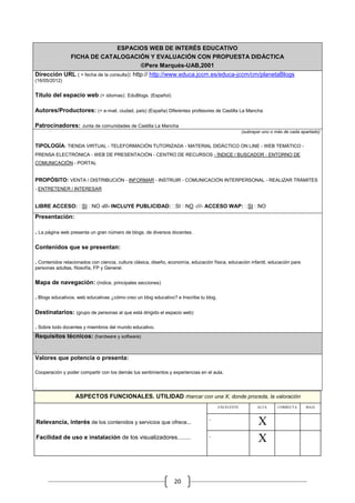ESPACIOS WEB DE INTERÉS EDUCATIVO
                 FICHA DE CATALOGACIÓN Y EVALUACIÓN CON PROPUESTA DIDÁCTICA
                                    ©Pere Marquès-UAB,2001
Dirección URL ( + fecha de la consulta): http:// http://www.educa.jccm.es/educa-jccm/cm/planetaBlogs
(16/05/2012)


Título del espacio web (+ idiomas): EduBlogs. (Español)

Autores/Productores: (+ e-mail, ciudad, país) (España) Diferentes profesores de Castilla La Mancha

Patrocinadores: Junta de comunidades de Castilla La Mancha
                                                                                                   (subrayar uno o más de cada apartado)


TIPOLOGÍA: TIENDA VIRTUAL - TELEFORMACIÓN TUTORIZADA - MATERIAL DIDÁCTICO ON LINE - WEB TEMÁTICO -
PRENSA ELECTRÓNICA - WEB DE PRESENTACIÓN - CENTRO DE RECURSOS - ÍNDICE / BUSCADOR - ENTORNO DE
COMUNICACIÓN - PORTAL


PROPÓSITO: VENTA / DISTRIBUCIÓN - INFORMAR - INSTRUIR - COMUNICACIÓN INTERPERSONAL - REALIZAR TRÁMITES
- ENTRETENER / INTERESAR


LIBRE ACCESO: SI NO -///- INCLUYE PUBLICIDAD: SI NO -///- ACCESO WAP: SI NO

Presentación:

. La página web presenta un gran número de blogs, de diversos docentes.

Contenidos que se presentan:

. Contenidos relacionados con ciencia, cultura clásica, diseño, economía, educación física, educación infantil, educación para
personas adultas, filosofía, FP y General.


Mapa de navegación: (índice, principales secciones)

. Blogs educativos, web educativas ¿cómo creo un blog educativo? e Inscribe tu blog.

Destinatarios: (grupo de personas al que está dirigido el espacio web)

. Sobre todo docentes y miembros del mundo educativo.
Requisitos técnicos: (hardware y software)

.
Valores que potencia o presenta:

Cooperación y poder compartir con los demás tus sentimientos y experiencias en el aula.


.
                   ASPECTOS FUNCIONALES. UTILIDAD marcar con una X, donde proceda, la valoración
                                                                                       EXCELENTE          ALTA         CORRECTA       BAJA

                                                                                                                   .              .
                                                                                  .
Relevancia, interés de los contenidos y servicios que ofrece...                                           .   X
                                                                                                                   .              .
                                                                                  .
Facilidad de uso e instalación de los visualizadores........                                              .   X


                                                                  20
 