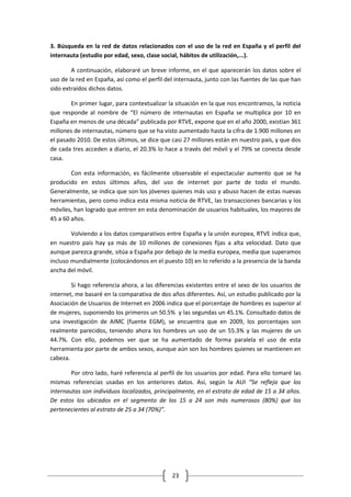 3. Búsqueda en la red de datos relacionados con el uso de la red en España y el perfil del
internauta (estudio por edad, sexo, clase social, hábitos de utilización,...).

        A continuación, elaboraré un breve informe, en el que aparecerán los datos sobre el
uso de la red en España, así como el perfil del internauta, junto con las fuentes de las que han
sido extraídos dichos datos.

        En primer lugar, para contextualizar la situación en la que nos encontramos, la noticia
que responde al nombre de “El número de internautas en España se multiplica por 10 en
España en menos de una década” publicada por RTVE, expone que en el año 2000, existían 361
millones de internautas, número que se ha visto aumentado hasta la cifra de 1.900 millones en
el pasado 2010. De estos últimos, se dice que casi 27 millones están en nuestro país, y que dos
de cada tres acceden a diario, el 20.3% lo hace a través del móvil y el 79% se conecta desde
casa.

        Con esta información, es fácilmente observable el espectacular aumento que se ha
producido en estos últimos años, del uso de internet por parte de todo el mundo.
Generalmente, se indica que son los jóvenes quienes más uso y abuso hacen de estas nuevas
herramientas, pero como indica esta misma noticia de RTVE, las transacciones bancarias y los
móviles, han logrado que entren en esta denominación de usuarios habituales, los mayores de
45 a 60 años.

        Volviendo a los datos comparativos entre España y la unión europea, RTVE indica que,
en nuestro país hay ya más de 10 millones de conexiones fijas a alta velocidad. Dato que
aunque parezca grande, sitúa a España por debajo de la media europea, media que superamos
incluso mundialmente (colocándonos en el puesto 10) en lo referido a la presencia de la banda
ancha del móvil.

        Si hago referencia ahora, a las diferencias existentes entre el sexo de los usuarios de
internet, me basaré en la comparativa de dos años diferentes. Así, un estudio publicado por la
Asociación de Usuarios de Internet en 2006 indica que el porcentaje de hombres es superior al
de mujeres, suponiendo los primeros un 50.5% y las segundas un 45.1%. Consultado datos de
una investigación de AIMC (fuente EGM), se encuentra que en 2009, los porcentajes son
realmente parecidos, teniendo ahora los hombres un uso de un 55.3% y las mujeres de un
44.7%. Con ello, podemos ver que se ha aumentado de forma paralela el uso de esta
herramienta por parte de ambos sexos, aunque aún son los hombres quienes se mantienen en
cabeza.

        Por otro lado, haré referencia al perfil de los usuarios por edad. Para ello tomaré las
mismas referencias usadas en los anteriores datos. Así, según la AUI “Se refleja que los
internautas son individuos localizados, principalmente, en el estrato de edad de 15 a 34 años.
De estos los ubicados en el segmento de los 15 a 24 son más numerosos (80%) que los
pertenecientes al estrato de 25 a 34 (70%)”.




                                              23
 