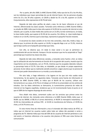 Por su parte, del año 2009, la AIMC (fuente EGM), indica que de los 25 a los 44 años,
son los individuos que mayor porcentaje de uso de internet hacen. Así, las personas situadas
entre los 25 y los 34 años suponen, un 28.6% y desde los 35 a los 44, suponen un 21.6%.
Conjuntamente, ellos representan el 49.7% del total.

         Dejando de lado estos perfiles de edad y sexo, he de hacer referencia al uso de
Internet, diferenciando las clases sociales. Tomando como referencia a AIMC (fuente EGM) y
su estudio de 2009, indico que la clase alta supone el 14.4% de los usuarios de internet en esta
relación, por su parte, la clase media alta cuenta con un 21.6% y la más numerosa es, sin duda,
la clase media media, que supone el 45.3% de los usuarios. Por último, la clase media baja se
traduce en un 16.4%, mientras que la clase baja, representa la pequeña fracción restante.

        Si secuencio las clases sociales en las tres más conocidas, clase alta, media y baja, se
observa que, la primera de ellas supone un 14.4%, la segunda llega a ser un 73.3%, mientras
que la baja cuenta con el pequeño porcentaje que resta.

        Con ello, se observa que, sin duda la clase social a la que se pertenece es
condicionante del uso de internet. Aunque sí he de reconocer que me ha sorprendió el “bajo”
porcentaje que muestran las clases más altas.

        Dejando de lado estas diferencias sociales, y tomando como fuente a AUI, se indica
que la utilización de esta herramienta en función de la ocupación del usuario, muestra que los
mayoritarios son los estudiantes, con un 79.1%, mientras que los ocupados laborales reducen
su porcentaje hasta el 55.7%. Este dato, es indudable, ya que desde mi propia experiencia
personal, he de indicar que es realmente extraño encontrar a algún alumno que no precise de
internet para poder desenvolverse en su mundo y curso educativo.

        Por otro lado, si hago referencia a los lugares en los que son más usadas estas
herramientas, he de aportar los siguientes datos. Tomando como fuente de información el
estudio de AIMC (fuente EGM), se indica que el 86.6% de los usuarios, utilizan esta
herramienta en sus casas, el 19.7% en el trabajo y el 4.3% en la universidad o en los centros de
estudios. Con los datos anteriores se demuestra, la numerosísima presencia de redes de
internet en los hogares españoles, tendencia que se irá incrementando hasta el punto en el
que el 100% de los hogares disponga de este servicio.

         Para añadir más datos, comentaré cuáles son los servicios que priman entre los
usuarios de internet. Así, tomando como referencia a la AIMC (fuente EGM), indico que: el
94.8% usa las WWW, el 88.1% el correo electrónico, el 48.9% la mensajería instantánea, el
32.4% los intercambios de archivos P2P, el 24.4% la transferencia de ficheros, el 19.9% los
chats, y el 14.7% otros usos.

        En esta misma línea de información y tras el visionado del vídeo-noticia de RTVE, se
indica que en Internet los usuarios suelen sobre todo ver vídeos (de youtube) o series y
programas de TV. Además indica que más del 50% de los usuarios de Internet pertenece a una
red social y si hacemos referencia a los usuarios más jóvenes el 78% usan estas formas de
comunicación.




                                              24
 