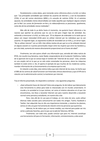 Paralelamente a estos datos, pero tomando como referencia ahora a la AUI, se indica
que: “Las principales actividades que realizan los usuarios de Internet (…) son los buscadores
(72%), el uso del correo electrónico (68%) y la consulta de noticias (53%). En el extremo
opuesto, las actividades menos desarrolladas son todas aquellas que impliquen alguna compra
por la Red. Los cursos de formación on-line y la videoconferencia se posicionan, igualmente,
como dos de las actividades menos realizadas”.

        Más allá de todo lo ya dicho hasta el momento, me gustaría hacer referencia a las
razones que aportan las personas que no usa la red para ningún tipo de actividad. Así,
volviendo a mencionar a la AUI, se indica que: “El no disponer de ordenador es la razón que se
aduce con mayor intensidad (51%) para no utilizar Internet por los individuos que no son
usuarios. En segundo lugar, se argumenta la falta de necesidad con un 41%, y, en tercer lugar,
“No se utilizar Internet” con un 32%. Este último motivo de por qué no se ha utilizado Internet
en alguna ocasión es 5 puntos porcentuales mayor entre las mujeres que entre los hombres y,
por otro lado, aumenta de manera directamente proporcional con el tramo de edad”.

        Finalmente, tan solo quiero añadir una información que, extraída del video noticia de
RTVE, me resultó muy llamativa. Javier Nadal, vicepresidente de la Fundación Telefónica, habla
de la aparición de lo que se conoce bajo el nombre del “internet de las cosas”. Este, consiste
en una amplia red en la que ya no solo están conectadas las personas, ahora las máquinas
también lo están entre sí. Así, él aporta el ejemplo de que muchos de los modernos coches,
mandan información de su funcionamiento a la empresa que lo creó.
        En relación a esta idea, esta noticia indica que este internet de las cosas, ha hecho que
el 98% de los centros de salud funcionen con historiales clínicos electrónicos y que el 97% de la
relación con la administración central, la mantienen por internet.


Tras el informe presentado, me dispondré a contestar a las siguientes preguntas.

    -   ¿Qué utilización haces de Internet? Ante esta pregunta, he de indicar que básicamente
        esta herramienta la utilizo para todo lo relacionado con mi mundo universitario. El
        mundo y la sociedad en la que vivimos, así como el sistema educativo en el que nos
        encontramos, nos lleva a necesitar Internet casi para nuestro desarrollo y evoulción
        normal como persona y estudiante, en nuestro día a día.
                 Pero, más allá de mi uso para el trabajo, en mis ratos de ocio, suelo utilizar
        diversas redes sociales para comunicarme con todos mis amigos. Tuenti, Facebook o
        Twitter, han adquirido hoy en día una importancia tremenda, y nosotros los jóvenes,
        vemos en ella una gran herramienta de relación entre las personas que queremos.
                 Además, he de indicar que, en menor medida, uso internet para poder ver mis
        series y películas favoritas, para lo que uso la web de Telecinco, MiTele.
                 Finalmente, con todo esto, puedo concluir que para mí, Internet constituye
        una herramienta útil para mi formación, información, entretenimiento y vida social.




                                               25
 