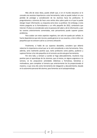 Más allá de estas ideas, puedo añadir que, si en el mundo educativo se le
concede una excesiva importancia a esta herramienta, todo se puede traducir en una
pérdida de prestigio y consideración de los alumnos hacia los profesores. Si
preguntáramos a alumnos de hace unos veinte años sobre quién es el que le puede
otorgar mayor información, su respuesta sería clara: su profesor. Sin embargo, si esta
misma pregunta se la formulásemos a un niño pequeño de 2012, contestaría que
Internet. Él ahora es considerado como la panacea del saber y de la información, y por
las razones anteriormente comentadas, este pensamiento puede suponer graves
problemas.
        Para acabar con estos aspectos negativos, tan solo me queda por señalar, la
fuerte dependencia que este recurso, puede generar en sus usuarios, y más si ellos son
pequeños que no conocen cuál es su correcta utilización.

        Finalmente, si hablo de sus aspectos deseables, considero que debería
reducirse la importancia actual que se le está concediendo a esta herramienta. Pero,
además, sería realmente positivo que, tanto profesores como padres, pudieran y
supieran formar a los más pequeños en el correcto uso de esta gran herramienta.
        Por otro lado, y siempre y cuando se haga adecuadamente, resultaría muy
positivo para el aprendizaje de los alumnos, que al menos, en alguna asignatura a la
semana, se les propusieran actividades didácticas y formativas, llamativas y
motivadoras, para completar el temario que anteriormente les ha proporcionado el
maestro, o que sirva ella como herramienta de indagación y descubrimiento, basada
en la autonomía personal del alumno, para fomentar así el autoaprendizaje.




                                     27
 