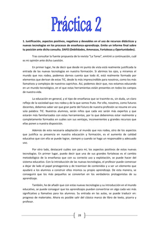 1. Justificación, aspectos positivos, negativos y deseables en el uso de recursos didácticos y
nuevas tecnologías en los procesos de enseñanza-aprendizaje. Emite un informe final sobre
tu posición ante dicha consulta. DAFO (Debilidades, Amenazas, Fortalezas y Oportunidades).

        Tras consultar la fuente propuesta de la revista “La Tarea”, emitiré a continuación, cuál
es mi opinión ante dicha cuestión.

        En primer lugar, he de decir que desde mi punto de vista está realmente justificada la
entrada de las nuevas tecnologías en nuestra formación. Si abrimos los ojos, y miramos el
mundo que nos rodea, podemos darnos cuenta que todo él, está realmente formado por
elementos que derivan de estas TIC, desde lo más imprescindible para nosotros, como los más
llamativos y complejos de nuestros caprichos. Así, podemos decir que, nos estamos educando
en un mundo tecnológico, en el que estas herramientas están presentes en todos los campos
de nuestra vida.

         La educación en general, y el tipo de enseñanza que se trasmite es, sin duda, un claro
reflejo de la sociedad que nos rodea y de la que somos fruto. Por ello, nosotros, como futuros
docentes, debemos saber ver que gran parte del futuro de nuestra profesión se resume en una
sola palabra: TIC. Nuestros alumnos, serán niños que cada vez serán más expertos y que
estarán más familiarizados con estas herramientas, por lo que deberemos estar realmente y
completamente formados en cuáles son sus ventajas, inconvenientes y grandes recursos que
ellas ponen a nuestra disposición.

       Además de esta necesaria adaptación al mundo que nos rodea, otro de los aspectos
que justifica su presencia en nuestra educación y formación, es el aumento de calidad
educativa que con ella se puede lograr, siempre y cuando se haga un responsable y adecuado
uso.

        Por otro lado, destacaré cuáles son para mí, los aspectos positivos de estas nuevas
tecnologías. En primer lugar, puedo decir que una de sus grandes fortalezas es el cambio
metodológico de la enseñanza que con su correcto uso y explotación, se puede hacer del
sistema educativo. Con la introducción de las nuevas tecnologías, el profesor puede comenzar
a dejar de lado el papel protagonista y de trasmisor de contenidos y a ser un elemento que
ayudará a los alumnos a construir ellos mismos su propio aprendizaje. De esta manera, se
conseguirá que los más pequeños se conviertan en los verdaderos protagonistas de su
aprendizaje.

         También, he de añadir que con estas nuevas tecnologías y su introducción en el mundo
educativo, se puede conseguir que los aprendizajes puedan convertirse en algo cada vez más
significativo y llamativo para los alumnos. Su entrada en las aulas, se puede traducir en:
progreso de materiales. Ahora es posible salir del clásico marco de libro de texto, pizarra y
profesor.



                                               28
 