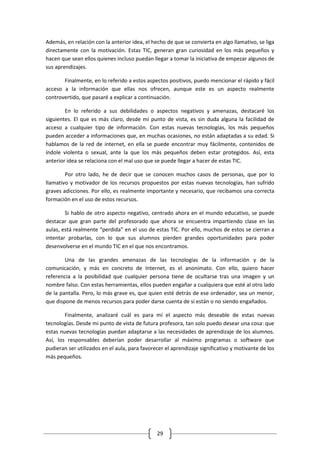 Además, en relación con la anterior idea, el hecho de que se convierta en algo llamativo, se liga
directamente con la motivación. Estas TIC, generan gran curiosidad en los más pequeños y
hacen que sean ellos quienes incluso puedan llegar a tomar la iniciativa de empezar algunos de
sus aprendizajes.

       Finalmente, en lo referido a estos aspectos positivos, puedo mencionar el rápido y fácil
acceso a la información que ellas nos ofrecen, aunque este es un aspecto realmente
controvertido, que pasaré a explicar a continuación.

        En lo referido a sus debilidades o aspectos negativos y amenazas, destacaré los
siguientes. El que es más claro, desde mi punto de vista, es sin duda alguna la facilidad de
acceso a cualquier tipo de información. Con estas nuevas tecnologías, los más pequeños
pueden acceder a informaciones que, en muchas ocasiones, no están adaptadas a su edad. Si
hablamos de la red de internet, en ella se puede encontrar muy fácilmente, contenidos de
índole violenta o sexual, ante la que los más pequeños deben estar protegidos. Así, esta
anterior idea se relaciona con el mal uso que se puede llegar a hacer de estas TIC.

        Por otro lado, he de decir que se conocen muchos casos de personas, que por lo
llamativo y motivador de los recursos propuestos por estas nuevas tecnologías, han sufrido
graves adicciones. Por ello, es realmente importante y necesario, que recibamos una correcta
formación en el uso de estos recursos.

        Si hablo de otro aspecto negativo, centrado ahora en el mundo educativo, se puede
destacar que gran parte del profesorado que ahora se encuentra impartiendo clase en las
aulas, está realmente “perdida” en el uso de estas TIC. Por ello, muchos de estos se cierran a
intentar probarlas, con lo que sus alumnos pierden grandes oportunidades para poder
desenvolverse en el mundo TIC en el que nos encontramos.

        Una de las grandes amenazas de las tecnologías de la información y de la
comunicación, y más en concreto de Internet, es el anonimato. Con ello, quiero hacer
referencia a la posibilidad que cualquier persona tiene de ocultarse tras una imagen y un
nombre falso. Con estas herramientas, ellos pueden engañar a cualquiera que esté al otro lado
de la pantalla. Pero, lo más grave es, que quien esté detrás de ese ordenador, sea un menor,
que dispone de menos recursos para poder darse cuenta de si están o no siendo engañados.

        Finalmente, analizaré cuál es para mí el aspecto más deseable de estas nuevas
tecnologías. Desde mi punto de vista de futura profesora, tan solo puedo desear una cosa: que
estas nuevas tecnologías puedan adaptarse a las necesidades de aprendizaje de los alumnos.
Así, los responsables deberían poder desarrollar al máximo programas o software que
pudieran ser utilizados en el aula, para favorecer el aprendizaje significativo y motivante de los
más pequeños.




                                               29
 