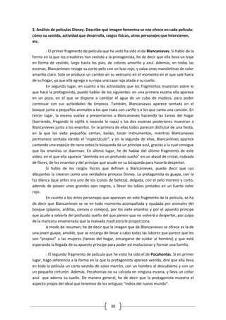 2. Análisis de películas Disney. Describe qué imagen femenina se nos ofrece en cada película:
cómo va vestida, actividad que desarrolla, rasgos físicos, otros personajes que intervienen,
etc.

        - El primer fragmento de película que he visto ha sido el de Blancanieves. Si hablo de la
forma en la que los creadores han vestido a la protagonista, he de decir que ella lleva un traje
en forma de vestido, largo hasta los pies, de colores amarillo y azul. Además, en todas las
escenas, Blancanieves recoge su corto pelo con un lazo rojo, y calza unas manoletinas de color
amarillo claro. Solo se produce un cambio en su vestuario en el momento en el que sale fuera
de su hogar, ya que ella agrega a su ropa una capa roja atada a su cuello.
        En segundo lugar, en cuanto a las actividades que los fragmentos muestran sobre lo
que hace la protagonista, puedo hablar de los siguientes: en una primera escena ella aparece
en un pozo, en el que se dispone a cambiar el agua de un cubo de madera, para poder
continuar con sus actividades de limpieza. También, Blancanieves aparece sentada en el
bosque junto a pequeños animales a los que trata con cariño y a los que canta una canción. En
tercer lugar, la escena vuelve a presentarnos a Blancanieves haciendo las tareas del hogar
(barriendo, fregando la vajilla o lavando la ropa) y las dos escenas posteriores muestran a
Blancanieves junto a los enanitos. En la primera de ellas todos parecen disfrutar de una fiesta,
en la que los siete pequeños cantan, bailan, tocan instrumentos, mientras Blancanieves
permanece sentada viendo el “espectáculo”, y en la segunda de ellas, Blancanieves aparece
cantando una especie de nana sobre la búsqueda de un príncipe azul, gracias a la cual consigue
que los enanitos se duerman. En último lugar, he de hablar del último fragmento de este
vídeo, en el que ella aparece “dormida en un profundo sueño” en un ataúd de cristal, rodeada
de flores, de los enanitos y del príncipe que acude en su búsqueda para hacerla despertar.
        Si hablo de los rasgos físicos que definen a Blancanieves, puedo decir que sus
dibujantes la crearon como una verdadera princesa Disney. La protagonista es guapa, con la
faz blanca (que antes era uno de los íconos de belleza), delgada, con el pelo moreno y corto,
además de poseer unos grandes ojos negros, y llevar los labios pintados en un fuerte color
rojo.
        En cuanto a los otros personajes que aparecen en este fragmento de la película, se ha
de decir que Blancanieves se ve en todo momento acompañada y ayudada por animales del
bosque (pájaros, ardillas, ciervos o conejos), por los siete enanitos y por el apuesto príncipe
que acude a salvarla del profundo sueño del que parece que no volverá a despertar, por culpa
de la manzana envenenada que la malvada madrastra le proporciona.
        A modo de resumen, he de decir que la imagen que de Blancanieves se ofrece es la de
una joven guapa, amable, que se encarga de llevar a cabo todas las labores que parece que les
son “propias” a las mujeres (tareas del hogar, encargarse de cuidar al hombre) y que está
esperando la llegada de su apuesto príncipe para poder así evolucionar y formar una familia.

        - El segundo fragmento de película que he visto ha sido el de Pocahontas. Si en primer
lugar, hago referencia a la forma en la que la protagonista aparece vestida, diré que ella lleva
en toda la película un corto vestido de color marrón, con un hombro al descubierto y con un
un pequeño cinturón. Además, Pocahontas no va calzada en ninguna escena, y lleva un collar
azul que adorna su cuello. De manera general, he de decir que la protagonista muestra el
aspecto propia del ideal que tenemos de los antiguos “indios del nuevo mundo”.




                                               30
 