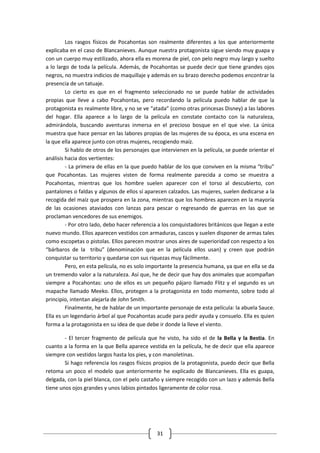 Los rasgos físicos de Pocahontas son realmente diferentes a los que anteriormente
explicaba en el caso de Blancanieves. Aunque nuestra protagonista sigue siendo muy guapa y
con un cuerpo muy estilizado, ahora ella es morena de piel, con pelo negro muy largo y suelto
a lo largo de toda la película. Además, de Pocahontas se puede decir que tiene grandes ojos
negros, no muestra indicios de maquillaje y además en su brazo derecho podemos encontrar la
presencia de un tatuaje.
         Lo cierto es que en el fragmento seleccionado no se puede hablar de actividades
propias que lleve a cabo Pocahontas, pero recordando la película puedo hablar de que la
protagonista es realmente libre, y no se ve “atada” (como otras princesas Disney) a las labores
del hogar. Ella aparece a lo largo de la película en constate contacto con la naturaleza,
admirándola, buscando aventuras inmersa en el precioso bosque en el que vive. La única
muestra que hace pensar en las labores propias de las mujeres de su época, es una escena en
la que ella aparece junto con otras mujeres, recogiendo maíz.
         Si hablo de otros de los personajes que intervienen en la película, se puede orientar el
análisis hacia dos vertientes:
         - La primera de ellas en la que puedo hablar de los que conviven en la misma “tribu”
que Pocahontas. Las mujeres visten de forma realmente parecida a como se muestra a
Pocahontas, mientras que los hombre suelen aparecer con el torso al descubierto, con
pantalones o faldas y algunos de ellos sí aparecen calzados. Las mujeres, suelen dedicarse a la
recogida del maíz que prospera en la zona, mientras que los hombres aparecen en la mayoría
de las ocasiones ataviados con lanzas para pescar o regresando de guerras en las que se
proclaman vencedores de sus enemigos.
         - Por otro lado, debo hacer referencia a los conquistadores británicos que llegan a este
nuevo mundo. Ellos aparecen vestidos con armaduras, cascos y suelen disponer de armas tales
como escopetas o pistolas. Ellos parecen mostrar unos aires de superioridad con respecto a los
“bárbaros de la tribu” (denominación que en la película ellos usan) y creen que podrán
conquistar su territorio y quedarse con sus riquezas muy fácilmente.
         Pero, en esta película, no es solo importante la presencia humana, ya que en ella se da
un tremendo valor a la naturaleza. Así que, he de decir que hay dos animales que acompañan
siempre a Pocahontas: uno de ellos es un pequeño pájaro llamado Flitz y el segundo es un
mapache llamado Meeko. Ellos, protegen a la protagonista en todo momento, sobre todo al
principio, intentan alejarla de John Smith.
         Finalmente, he de hablar de un importante personaje de esta película: la abuela Sauce.
Ella es un legendario árbol al que Pocahontas acude para pedir ayuda y consuelo. Ella es quien
forma a la protagonista en su idea de que debe ir donde la lleve el viento.

        - El tercer fragmento de película que he visto, ha sido el de la Bella y la Bestia. En
cuanto a la forma en la que Bella aparece vestida en la película, he de decir que ella aparece
siempre con vestidos largos hasta los pies, y con manoletinas.
        Si hago referencia los rasgos físicos propios de la protagonista, puedo decir que Bella
retoma un poco el modelo que anteriormente he explicado de Blancanieves. Ella es guapa,
delgada, con la piel blanca, con el pelo castaño y siempre recogido con un lazo y además Bella
tiene unos ojos grandes y unos labios pintados ligeramente de color rosa.




                                               31
 
