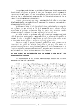 En tercer lugar, puedo decir que las actividades y funciones que Cenicienta desempeña
durante toda la película, son las propias de una criada. Ella aparece como la encargada de
mantener el orden y la limpieza en la casa de su madrastra, además de encargarse de servirla a
ella y a sus hijas en todos los deseos que precisen (servir el desayuno, la comida, tener lista su
ropa en el momento y lugar que estas quieran…).
         En cuanto a los personajes que rodean a la protagonista, he de hablar en primer lugar
del príncipe del cual se enamora Cenicienta. Él, es apuesto, bien vestido y se enamora desde el
principio de esa humilde doncella.
         También, puedo hablar de la familia de Cenicienta, su madrastra y hermanastras. Las
tres no hacen más que convertir la vida de la protagonista en un auténtico infierno,
sometiéndola a continuas humillaciones. Ellas son crueles con Cenicienta, movidas
principalmente por la envidia que sienten por la belleza y el carisma de la joven.
         Para acabar con estos personajes que rodean a la protagonista, es de gran importancia
hablar de los ratones que acompañan y ayudan a Cenicienta en todos sus problemas. Ellos, se
encargan de evitar, en la medida de lo posible, que las crueles hermanastras puedan cumplir
su deseo de que la joven no llegara a culminar su matrimonio con el príncipe.
         Finalmente, a modo de resumen, he de decir que Cenicienta vuelve a encuadrarse de
nuevo dentro del modelo de “princesa Disney”. Ella, es una joven dulce, afable, con
aterciopelada voz, bella, que se ve sometida al poder y abuso de sus familiares, pero que no se
rinde y se muestra luchadora para poder conseguir lo que quiere, que en este caso no es más
que lograr poder vivir el amor con aquel apuesto príncipe al que ama.

2b. ¿Cuál o cuáles son los modelos de mujer que subyace en cada película? ¿Han
evolucionado o son el mismo?

        Para la primera parte de esta actividad, debo analizar por separado cada una de las
películas que he visto para su realización.

         Si hablo en primer lugar de Cenicienta, puedo decir que el modelo de mujer que de
ella se muestra es el de una figura femenina que debe dedicarse a las labores del hogar.
Durante gran parte del film, la protagonista aparece enfundada en unas ropas no demasiado
lujosas, sino propias de una doncella que se encarga de la limpieza de grandes mansiones. Así,
Cenicienta aparece en numerosísimas ocasiones limpiando toda la casa, barriendo, fregando,
planchando y haciendo la comida para su madrastra y hermanastras.
         Por todo ello, la imagen de Cenicienta coincide con una imagen anticuada de la mujer,
imagen que no debe corresponderse con lo que debemos concebir de la mujer en nuestros
días.
         Además de lo evidente de su encargo de las labores del hogar, existen en la película
otros indicios que nos van trasmitiendo cuáles son las concepciones de la figura femenina que
se tenían en la época de su creación. Así, a lo largo de toda la película, la protagonista aparece
con una actitud sumisa, sin intención de intentar salir de la ruin situación en la que vive por
culpa de su madrastra y sus hermanastras.
         También, ella parece resignada a vivir así por el resto de su vida, y considera que tan
solo existe una manera de poder salir de aquella cárcel de cristal. Esa solución es la de
encontrar un apuesto hombre, que la quiera y esté dispuesto a salvarle y dotarle de un futuro
mejor. Mientras tanto, Cenicienta se va apagando en su honda y profunda espera.



                                               33
 