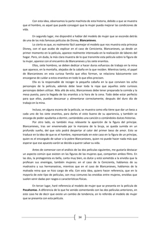 Con esta idea, observamos la parte machista de esta historia, debido a que se muestra
que el hombre, es aquel que puede conseguir que la mujer pueda mejorar las condiciones de
vida.

        En segundo lugar, me dispondré a hablar del modelo de mujer que se esconde detrás
de una de las más famosas películas de Disney, Blancanieves.
        Lo cierto es que, es realmente fácil asemejar el modelo que nos muestra esta princesa
Disney, con el que acabo de explicar en el caso de Cenicienta. Blancanieves, ya desde un
primer momento en la película, aparece realmente interesada en la realización de labores del
hogar. Pero, sin duda, la más clara muestra de lo que transmite esta película sobre la figura de
la mujer, aparece con el encuentro de Blancanieves y los siete enanitos.
        Ellos, siete hombres, se deben dedicar a hacer duros esfuerzos de trabajo en la mina
que aparece, en la montaña, alejados de la cabaña en la que residen. Mientras tanto, el papel
de Blancanieves en esta curiosa familia que ellos forman, se relaciona básicamente con
encargarse de cuidar a estos enanitos en todo lo que ellos precisen.
        Ella es la responsable de recoger la pequeña cabaña en la que conviven los ocho
personajes de la película, además debe lavar toda la ropa que aquellos siete curiosos
personajes deben utilizar. Más allá de esto, Blancanieves debe tener preparada la comida y la
mesa puesta, para la llegada de los enanitos a la hora de la cena. Todo debe estar perfecto
para que ellos, puedan descansar y alimentarse correctamente, después del duro día de
trabajo en la mina.

        Incluso, en alguna escena de la película, se muestra como ella tiene que dar un beso a
cada uno de los siete enanitos, para darles el visto bueno de su apariencia, y también se
encarga de poder ayudarlos a dormir, cantándoles una canción o contándoles dulces historias.
        Por otro lado, es también muy relevante la aparición de la figura del príncipe.
Blancanieves, tras ser envenenada por la manzana de la bruja, se queda sumida en un
profundo sueño, del que solo podrá despertar al calor del primer beso de amor. Esto se
traduce en la idea de que es el hombre, representado en este caso en la figura de un príncipe,
quien es el encargado de salvar a la pobre Blancanieves, quien no puede hacer nada más que
esperar que ese apuesto varón se decida a querer salvar su vida.

        Antes de comenzar con el análisis de las dos películas siguientes, me gustaría destacar
un aspecto común que existen en las figuras de las mujeres que, comparten ambos films. En
las dos, la protagonista es bella, canta muy bien, es dulce y está sometida a la envidia que la
profesan sus enemigas, también mujeres: en el caso de la Cenicienta, hablamos de su
madrastra y sus hermanastras, mientras que en el caso de Blancanieves, hablamos de la
malvada reina que se hizo cargo de ella. Con esta idea, quiero hacer referencia, que en la
mayoría de este tipo de películas, son muy comunes las envidias entre mujeres, envidias que
suelen venir dadas por rasgos o características físicas.

        En tercer lugar, haré referencia al modelo de mujer que se presenta en la película de
Pocahontas. A diferencia de lo que he venido comentando con las dos películas anteriores, en
este caso he de decir que existe un cambio de tendencia, en lo referido al modelo de mujer
que se presenta con esta película.




                                              34
 
