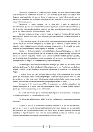 Pocahontas, no aparece en ningún momento atada a una serie de premisas sociales
que la “obligan” en cierto modo a asumir una serie de tareas que le deben ser propias. A lo
largo de toda la película, ella aparece dando la imagen de una mujer independiente, que no
necesita de ser salvada por un hombre para poder ser feliz, sino que incluso es ella quien logra
salvar al hombre que ama.
         Pocahontas, es quien consigue, con su alma libre y vacía de prejuicios y
resentimientos, que los dos bandos enfrentados de la película, los colonizadores británicos y
los de su tribu india, pueda conciliarse y evita la que iba a ser una injusta muerte, inducida en
parte, por el rechazo racial: la muerte de John Smith.
         Con esta película, se rompe en cierto modo la imagen de “princesa Disney” que la
factoría había venido mostrando, con películas como La Cenicienta, La Bella Durmiente o
Blancanieves.
         La única y posible muestra de la figura de la mujer que quiere mostrar en la película, es
aquella en la que en varias imágenes se vislumbra, que la labor de la figura femenina en
aquellas tribus estaba bastante definida, centrada básicamente en la recogida de maíz,
mientras que los hombre eran los encargados de defender a su pueblo.
         Incluso, es e destacar una de las acciones de Pocahontas, que hacía apoyar aún más mi
teoría de que esta protagonista se sale de la línea de típica princesa Disney. Ella rechaza
casarse con Gokum, el apuesto, valiente y serio luchador que había traído la gloria a su pueblo,
por la sencilla razón de que ella no estaba enamorada. Así, se muestra que quizá, la mujer no
es dependiente de la figura de un hombre para poder salir adelante.

        En último lugar, analizaré cuál es el modelo de mujer que ofrece una de las más bellas
películas de Disney, “La Bella y la Bestia”. Al igual que ocurre con Pocahontas, con Bella se
vuelve a romper con esa tendencia de sumisión de la mujer al hombre y a las labores del
hogar.
        La película ofrece una clara visión de la forma de ser de la protagonista. Bella, es una
joven que más allá de buscar un apuesto príncipe o varón con el que casarse, tiene una sola
pretensión en su vida: el aprender. A lo largo de toda la película, Bella, muestra su profundo
interés por la lectura, lo que demuestra una inteligente postura por su parte.
        En ninguno de los fragmentos del film, hemos podido ver a Bella encargada de las
labores de limpieza de su hogar, y tan solo se encarga de cuidar a su padre, un loco inventor
por el que siente una profunda y sincera admiración.

        Así, en ella observamos que la concepción de la figura de la mujer, tiene a asemejarse
a aquello que tenemos en consideración hoy en día.

       Por último, voy a hablar sobre la idea de si han evolucionado o no estas concepciones
de mujer.

       Lo cierto es que, en el mundo evolucionado y moderno en el que nos encontramos,
parece que ya todo el mundo ha superado la tradicional e injusta idea de que la mujer debe
hacerse cargo del correcto funcionamiento del hogar. Ahora, el papel femenino en nuestra
sociedad, ha logrado alcanzar altas cotas de responsabilidad, puesto que podemos ver ya
mujeres que se erigen como buenas representantes de nuestro país.




                                               35
 
