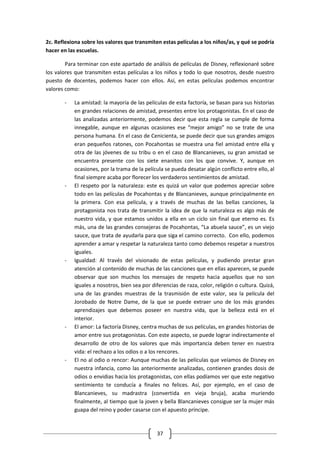2c. Reflexiona sobre los valores que transmiten estas películas a los niños/as, y qué se podría
hacer en las escuelas.

        Para terminar con este apartado de análisis de películas de Disney, reflexionaré sobre
los valores que transmiten estas películas a los niños y todo lo que nosotros, desde nuestro
puesto de docentes, podemos hacer con ellos. Así, en estas películas podemos encontrar
valores como:

       -   La amistad: la mayoría de las películas de esta factoría, se basan para sus historias
           en grandes relaciones de amistad, presentes entre los protagonistas. En el caso de
           las analizadas anteriormente, podemos decir que esta regla se cumple de forma
           innegable, aunque en algunas ocasiones ese “mejor amigo” no se trate de una
           persona humana. En el caso de Cenicienta, se puede decir que sus grandes amigos
           eran pequeños ratones, con Pocahontas se muestra una fiel amistad entre ella y
           otra de las jóvenes de su tribu o en el caso de Blancanieves, su gran amistad se
           encuentra presente con los siete enanitos con los que convive. Y, aunque en
           ocasiones, por la trama de la película se pueda desatar algún conflicto entre ello, al
           final siempre acaba por florecer los verdaderos sentimientos de amistad.
       -   El respeto por la naturaleza: este es quizá un valor que podemos apreciar sobre
           todo en las películas de Pocahontas y de Blancanieves, aunque principalmente en
           la primera. Con esa película, y a través de muchas de las bellas canciones, la
           protagonista nos trata de transmitir la idea de que la naturaleza es algo más de
           nuestro vida, y que estamos unidos a ella en un ciclo sin final que eterno es. Es
           más, una de las grandes consejeras de Pocahontas, “La abuela sauce”, es un viejo
           sauce, que trata de ayudarla para que siga el camino correcto. Con ello, podemos
           aprender a amar y respetar la naturaleza tanto como debemos respetar a nuestros
           iguales.
       -   Igualdad: Al través del visionado de estas películas, y pudiendo prestar gran
           atención al contenido de muchas de las canciones que en ellas aparecen, se puede
           observar que son muchos los mensajes de respeto hacia aquellos que no son
           iguales a nosotros, bien sea por diferencias de raza, color, religión o cultura. Quizá,
           una de las grandes muestras de la trasmisión de este valor, sea la película del
           Jorobado de Notre Dame, de la que se puede extraer uno de los más grandes
           aprendizajes que debemos poseer en nuestra vida, que la belleza está en el
           interior.
       -   El amor: La factoría Disney, centra muchas de sus películas, en grandes historias de
           amor entre sus protagonistas. Con este aspecto, se puede lograr indirectamente el
           desarrollo de otro de los valores que más importancia deben tener en nuestra
           vida: el rechazo a los odios o a los rencores.
       -   El no al odio o rencor: Aunque muchas de las películas que veíamos de Disney en
           nuestra infancia, como las anteriormente analizadas, contienen grandes dosis de
           odios o envidias hacia los protagonistas, con ellas podíamos ver que este negativo
           sentimiento te conducía a finales no felices. Así, por ejemplo, en el caso de
           Blancanieves, su madrastra (convertida en vieja bruja), acaba muriendo
           finalmente, al tiempo que la joven y bella Blancanieves consigue ser la mujer más
           guapa del reino y poder casarse con el apuesto príncipe.



                                              37
 