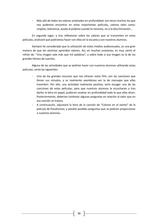 -   Más allá de todos los valores analizados en profundidad, son otros muchos los que
           nos podemos encontrar en estas importantes películas, valores tales como:
           respeto, tolerancia, ayuda al prójimo cuando lo necesita, no a la discriminación…

        En segundo lugar, y tras reflexionar sobre los valores que se transmiten en estas
películas, analizaré qué podríamos hacer con ellas en la escuela y con nuestros alumnos.

        Siempre he considerado que la utilización de estos medios audiovisuales, es una gran
manera de que los alumnos aprendan valores. Así, en muchas ocasiones, es muy cierto el
refrán de: “Una imagen vale más que mil palabras”, y sobre todo si esa imagen es la de los
grandes héroes de cuentos.

        Alguna de las actividades que se podrían hacer con nuestros alumnos utilizando estas
películas, serán las siguientes:

       -   Uno de los grandes recursos que nos ofrecen estos film, son las canciones que
           llenan sus minutos, y es realmente asombroso ver la de mensajes que ellas
           trasmiten. Por ello, una actividad realmente positiva, sería escoger una de las
           canciones de estas películas, para que nuestros alumnos la escucharan y tras
           darles la letra en papel, pudieran analizar en profundidad todo lo que ellas dicen.
           Posteriormente, deberían contestar algunas preguntas en relación al valor que en
           esa canción se tratara.
       -   A continuación, adjuntaré la letra de la canción de “Colores en el viento” de la
           película de Pocahontas, y pondré posibles preguntas que se podrían proporcionar
           a nuestros alumnos.




                                             38
 