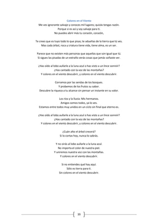 Colores en el Viento
  Me ves ignorante salvaje y conoces mil lugares; quizás tengas razón.
                 Porque si es así y soy salvaje para ti.
              No puedes abrir más tu corazón, corazón,

Te crees que es tuyo todo lo que pisas; te adueñas de la tierra que tú ves.
     Mas cada árbol, roca y criatura tiene vida, tiene alma, es un ser.

 Parece que no existen más personas que aquellas que son igual que tú.
  Si sigues las pisadas de un extraño verás cosas que jamás soñaste ver.

  ¿Has oído al lobo aullarle a la luna azul o has visto a un lince sonreír?
                ¿Has cantado con la voz de las montañas?
    Y colores en el viento descubrir, y colores en el viento descubrir.

                Corramos por las sendas de los bosques.
                   Y probemos de los frutos su sabor.
   Descubre la riqueza a tu alcance sin pensar un instante en su valor.

                   Los ríos y la lluvia: Mis hermanos.
                    Amigos somos todos, ya lo ves.
   Estamos entre todos muy unidos en un ciclo sin final que eterno es.

  ¿Has oído al lobo aullarle a la luna azul o has visto a un lince sonreír?
                ¿Has cantado con la voz de las montañas?
    Y colores en el viento descubrir, y colores en el viento descubrir.

                        ¿Cuán alto el árbol crecerá?
                     Si lo cortas hoy, nunca lo sabrás.

                 Y no oirás al lobo aullarle a la luna azul.
                   No importa el color de nuestra piel.
                Y uniremos nuestra voz con las montañas.
                     Y colores en el viento descubrir.

                      Si no entiendes qué hay aquí.
                           Sólo es tierra para ti.
                    Sin colores en el viento descubrir.




                                     39
 