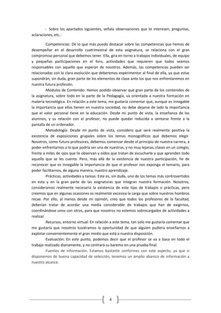 - Sobre los apartados siguientes, señala observaciones que te interesen, preguntas,
aclaraciones, etc.:

         ·Competencias: De lo que más puedo destacar sobre las competencias que hemos de
desempeñar en el desarrollo cuatrimestral de esta asignatura, se relaciona con el gran
compromiso personal que debemos tener. Ella, gira en torno a trabajos individuales, de equipo
y pequeñas participaciones en el foro, actividades que requieren que todos seamos
responsables con aquello que esperan de nosotros. Además, las competencias pueden ser
relacionadas con la clara evolución que deberemos experimentar al final de ella, ya que estas
supondrán, sin duda, gran parte de los elementos de clase ante los que nos enfrentaremos en
nuestra futura profesión.
         ·Módulos de Contenido: Hemos podido observar que gran parte de los contenidos de
la asignatura, sobre todo en la parte de la Pedagogía, va orientada a nuestra formación en
materia tecnológica. En relación a este tema, me gustaría comentar que, aunque es innegable
la importancia que ellas tienen en nuestra sociedad, no debe dejarse de lado la importancia
que el valor personal tiene en la educación. Desde mi punto de vista, la enseñanza de los
alumnos, y su relación con el profesor, no puede quedar reducida a sentarse frente a la
pantalla de un ordenador.
         ·Metodología: Desde mi punto de vista, considero que será realmente positiva la
existencia de exposiciones grupales sobre los temas monográficos que debemos elegir.
Nosotros, como futuro profesores, debemos comenzar desde el principio de nuestra carrera, a
poder enfrentarnos a lo que podría ser una de nuestras, y no muy lejanas, clases en un colegio,
frente a miles de ojos que te observan y oídos que tratan de escucharte y que aprenden todo
aquello que se les cuenta. Pero, más allá de la existencia de nuestra participación, he de
reconocer que es innegable la importancia de que el profesor nos exponga el temario, para
poder facilitarnos, de alguna manera, nuestro aprendizaje.
         ·Prácticas, actividades y tareas: Este es, sin duda, uno de los temas más controvertidos
en esta y en la gran parte de las asignaturas que integran nuestra formación. Nosotros,
consideramos realmente necesaria la existencia de este tipo de trabajos o prácticas, pero
creemos que en algunas ocasiones es realmente excesiva la carga que sobre nuestros hombros
recae. Por ello, al menos desde mi opinión, creo que todos los profesores de la facultad,
deberían tratar de acordar una media considerable de trabajos que han de exigirnos,
coordinándose unos con otros, para que nosotros no estemos sobrecargados de actividades a
realizar.
         ·Recursos, entorno virtual: En relación a este tema, tan solo me gustaría comentar que
me gustaría que nosotros tuviéramos la oportunidad de que alguien pudiera enseñarnos a
explotar convenientemente el gran medio que está a nuestra disposición.
         ·Evaluación: En este punto, podemos decir que el profesor se va a basa en todo el
trabajo realizado diariamente, y no centrará su baremo en una prueba final.
         ·Fuentes de información: Estamos bastante conformes con este aspecto, ya que si
disponemos de buena capacidad de selección, tenemos un amplio abanico de información a
nuestro alcance.




                                               4
 