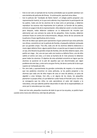 -   Este es tan solo un ejemplo de las muchas actividades que se pueden plantear con
           esta temática de películas de Disney. A continuación, aportaré otras ideas.
       -   Con la película del “Jorobado de Notre Dame”, el colegio podría proponer una
           representación teatral, en la que sería además muy importante la participación de
           los padres. Cada uno de los alumnos de la clase sería un personaje, y deberían
           reproducir las escenas más importantes de la película. La función de los padres,
           entraría en juego el día de la representación: ellos deberían asistir a la obra teatral,
           pero después, todos deberían colaborar en la elaboración de murales que
           adornarían por una semana las aulas de los pequeños. Estos murales, deberían
           contener frases en contra de la discriminación, dibujos, letras de las canciones de
           la película o frases significativas de la misma.
       -   Otra de las ideas que aporto para aprovechar el gran potencial que estas películas
           nos ofrece, consistiría en ver la película de Dumbo, el pequeño elefante rechazado
           por sus grandes orejas. Tras ella, cada uno de los alumnos debería elaborarse a
           mano algún defecto físico: alguno podría llevar un parche que le tapara la visión de
           un ojo, otro llevaría las grandes orejas de Dumbo, otro de ellos debería cojear, otro
           podría ser ciego… Así, una vez que cada uno tuviera su defecto físico, uno de ellos
           saldría al centro con este, y el resto se burlaría de él. Este proceso lo deberían
           pasar todos los alumnos. El objetivo de esta actividad consistiría en lograr que los
           alumnos se pusieran en la piel de aquellos que son discriminados por algún
           problema de este tipo, y esta sería una gran forma, de darse cuenta de lo duro que
           supone ser rechazado por ello.
       -   Por otro lado, y aprovechando los grandes contenidos de respeto a la naturaleza
           que nos podemos encontrar en estas películas, se les podría proponer a los
           alumnos que cada uno de ellos trajera de casa un vaso de plástico, un poco de
           algodón y unas lentejas. Con ello, y en alguna de las clases, los pequeños
           plantarían su propio árbol, al cual deberían cuidar hasta el final del curso. Con ello,
           se conseguiría que los niños no solo aprendieran el valor del respeto a la
           naturaleza, sino que además podrían desarrollar el valor de la responsabilidad y el
           amor por la naturaleza que nos rodea.

       Estas son tan solo, pequeñas muestras de todo lo que en las escuelas, se podría hacer
usando como marco de referencia, este tipo de películas.




                                               41
 