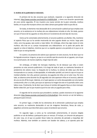 3. Análisis de la publicidad en televisión.

        El primero de los dos anuncios que analizaré, responde a la siguiente dirección de
internet, http://www.youtube.com/watch?v=1YdZDZLJGt8 , y tiene una duración aproximada
de unos veinte segundos. Él nos muestra una nueva versión de la gran conocida, muñeca
barbie, en la que ella incorpora ahora una video cámara para grabar todo lo que ella ve.

        Sin duda, el elemento más destacable de la comunicación audiovisual que emplea este
anuncio, es la existencia en la muñeca de una videocámara incluida en ella. Sin duda, parece
ser que el futuro de los juguetes se sitúa ahora en la existencia de este tipo de recursos.

        Como ya he comentado anteriormente, el anuncio publicita una Barbie. Ella, mantiene
el aspecto físico que se ha venido mostrando de este juguete desde sus inicios: largo pelo
rubio, cara muy guapa, ojos azules y rojos labios. Sin embargo, ahora hay algo nuevo en esta
muñeca: ella trae en su cuerpo incorporada una videocámara: en la parte del pecho del
juguete se sitúa el objetivo, mientras que en su espalda aparece una pantalla en la que se ve
todo lo que se está grabando.

        En cuanto a la presencia de valores que aparecen en este anuncio, he de decir que no
he logrado encontrar ninguno, ya que es un sencillo spot de anuncio de un juguete, con el que
no se promueven, de manera explícita, ningún tipo de valor.

        Sin embargo, al hablar de mensajes implícitos, he de destacar que ellos sí están
presentes en este anuncio publicitario. A lo largo de todo el spot, es realmente llamativo el
predominio de colores rosas: la chaqueta de la muñeca, la cámara de vídeo que ella lleva
incorporada en su cuerpo, el descapotable, el ordenador portátil, así como la caja en la que va
metida la Barbie. Con ello, parecen asociarse, los juguetes de niñas con el color rosa. Por otro
lado, se observa como durante los 20 segundos tan solo aparecen niñas en el anuncio, además
de una voz de off de mujer. Además, en el spot aparece un coche descapotable con otra barbie
conduciendo y Ken a su lado, para que así aparezca la imagen de este en la pantalla sobre unos
labios rosas. Finalmente, he de decir que incluso el nombre del juguete lleva un claro mensaje:
Barbie video Girl, por lo que muestra que él es tan solo un juguete para niñas.

        El segundo de los anuncios que procederé a analizar, puede visionarse en la siguiente
dirección http://www.youtube.com/watch?v=LYcKuSodCwk. Este anuncia un set de belleza y
peluquería para nenuco.

       En primer lugar, si hablo de los elementos de la dimensión audiovisual que emplea
este anuncio, es realmente destacable el uso de imágenes llamativas, llenas de color, y
pegadizas canciones que describen poco a poco el producto que anuncia.

        En segundo lugar, y como ya he comentado anteriormente, el anuncio elegido
publicita un set de belleza y peluquería para un nenuco. Él incluye, un cinturón de peluquera
de color rosa, en el que se pueden llevar todos los utensilios de peinado y maquillaje del
muñeco. Además, trae también un asiento con lavador de cabeza, y un aparato para dar




                                              42
 