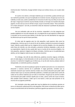 mechas de color. Finalmente, el juego también incluye una muñeca nenuco, con un pelo rubio
y largo.

        En cuanto a los valores y mensajes implícitos que se transmiten, puedo comentar que
son realmente parecidos a los que he explicado en el anterior anuncio. Al igual que ocurría con
la Barbie, en este caso, vuelve a predominar en el anuncio el color rosa, las niñas y la voz en off
de mujer. Al igual que el anterior anuncio llevaba incluido un mensaje en el nombre del propio
juguete, en este caso es la voz en off de la mujer, la que lo transmite al decir: “Para convertirte
en la mejor peluquera”. Con ello, se transmite la idea de relacionar la profesión de peluquera
con las mujeres.

         Una vez analizados cada uno de los anuncios, responderé a las dos preguntas que
pueden englobarse en una sola respuesta. Así, a la pregunta de en qué aspectos se diferencian
o coinciden con los anuncios para adultos, he de decir que son más abundantes los rasgo que
los diferencian que los que les hacen parecidos.

        En estos spot de juguetes para los más pequeños, suele aparecer ellos como los
protagonistas, mientras que en el caso de los de los adultos, predomina la presencia de gente
mayor. Además, puedo añadir que las imágenes de los anuncios dirigidos a los más pequeños
están llenos de colorido, son más animados y presentan temáticas adaptadas a cada uno de
sus espectadores. Aparte de esto, puedo decir que en muchos de los anuncios dirigidos a los
más pequeños, aparecen imágenes de dibujos animados, mientras que en la publicidad para
adultos, son las imágenes reales las que nos solemos encontrar.

        Sin embargo, más allá de estas diferencias, podemos encontrar algunas similitudes,
pero sin duda alguna, la más destacada es la del uso de canciones en todos y cada uno de sus
anuncios. Es realmente innegable que el efecto que, el uso de este recurso, produce sobre el
telespectador, es realmente positivo y atrayente.

        Finalmente, tan solo me queda por aportar mi opinión acerca de si es o no necesaria la
educación a nuestros alumnos de la publicidad. A rasgos generales, considero que es
realmente necesario que nuestros alumnos reciban una correcta educación para poder saber
analizar todo lo que sus anuncios preferidos publicitan, y también para poder darse cuenta de
cuáles son los valores implícitos que con ellos se transmiten. Al igual que los alumnos reciben
una formación para poder rechazar aquello que es malo, y darse cuenta de lo que es bueno,
ellos también tienen derecho a saber qué es eso bueno y malo que está presente en los
anuncios de sus juguetes preferidos.

        Así, orientado a esta idea, puedo decir que los objetivos de la enseñanza, girarían en
torno a la educación audiovisual de los más pequeños. Ellos tienen el derecho de saber qué es
lo que se esconde detrás de los llamativos y perfectos juguetes que aparecen en los anuncios.




                                                43
 