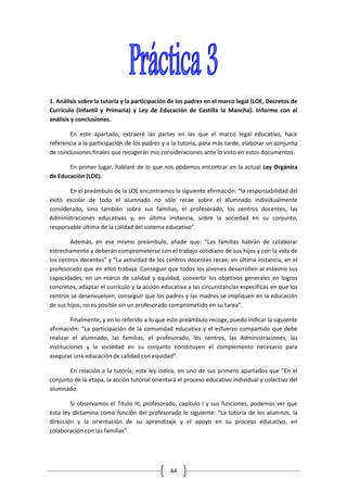 1. Análisis sobre la tutoría y la participación de los padres en el marco legal (LOE, Decretos de
Currículo (Infantil y Primaria) y Ley de Educación de Castilla la Mancha). Informe con el
análisis y conclusiones.

       En este apartado, extraeré las partes en las que el marco legal educativo, hace
referencia a la participación de los padres y a la tutoría, para más tarde, elaborar un conjunto
de conclusiones finales que recogerán mis consideraciones ante lo visto en estos documentos.

       En primer lugar, hablaré de lo que nos podemos encontrar en la actual Ley Orgánica
de Educación (LOE).

       En el preámbulo de la LOE encontramos la siguiente afirmación: “la responsabilidad del
éxito escolar de todo el alumnado no sólo recae sobre el alumnado individualmente
considerado, sino también sobre sus familias, el profesorado, los centros docentes, las
Administraciones educativas y, en última instancia, sobre la sociedad en su conjunto,
responsable última de la calidad del sistema educativo”.

        Además, en ese mismo preámbulo, añade que: “Las familias habrán de colaborar
estrechamente y deberán comprometerse con el trabajo cotidiano de sus hijos y con la vida de
los centros docentes” y “La actividad de los centros docentes recae, en última instancia, en el
profesorado que en ellos trabaja. Conseguir que todos los jóvenes desarrollen al máximo sus
capacidades, en un marco de calidad y equidad, convertir los objetivos generales en logros
concretos, adaptar el currículo y la acción educativa a las circunstancias específicas en que los
centros se desenvuelven, conseguir que los padres y las madres se impliquen en la educación
de sus hijos, no es posible sin un profesorado comprometido en su tarea”.

         Finalmente, y en lo referido a lo que este preámbulo recoge, puedo indicar la siguiente
afirmación: “La participación de la comunidad educativa y el esfuerzo compartido que debe
realizar el alumnado, las familias, el profesorado, los centros, las Administraciones, las
instituciones y la sociedad en su conjunto constituyen el complemento necesario para
asegurar una educación de calidad con equidad”.

       En relación a la tutoría, esta ley indica, en uno de sus primero apartados que “En el
conjunto de la etapa, la acción tutorial orientará el proceso educativo individual y colectivo del
alumnado.

        Si observamos el Título III, profesorado, capítulo I y sus funciones, podemos ver que
esta ley dictamina como función del profesorado lo siguiente: “La tutoría de los alumnos, la
dirección y la orientación de su aprendizaje y el apoyo en su proceso educativo, en
colaboración con las familias”




                                               44
 