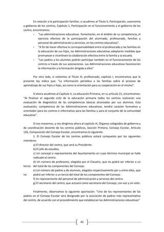 En relación a la participación familiar, si acudimos al Título V, Participación, autonomía
y gobierno de los centros, Capítulo 1, Participación en el funcionamiento y el gobierno de los
centro, encontramos:
        - “Las administraciones educativas fomentarán, en el ámbito de su competencia, el
            ejercicio efectivo de la participación del alumnado, profesorado, familias y
            personal de administración y servicios, en los centros educativos”.
        - “A fin de hacer efectiva la corresponsabilidad entre el profesorado y las familias en
            la educación de sus hijos, las Administraciones educativas adoptarán medidas que
            promuevan e incentiven la colaboración efectiva entre la familia y la escuela.
        - “Los padres y los alumnos podrán participar también en el funcionamiento de los
            centros a través de sus asociaciones. Las Administraciones educativas favorecerán
            la información y la formación dirigida a ellos”

       Por otro lado, si volvemos al Título III, profesorado, capítulo I, encontramos que la
presente ley indica que: “La información periódica a las familias sobre el proceso de
aprendizaje de sus hijos e hijas, así como la orientación para su cooperación en el mismo”.

        Si ahora acudimos al Capítulo II, La educación Primaria, en su artículo 21, encontramos:
“Al finalizar el segundo ciclo de la educación primaria todos los centros realizarán una
evaluación de diagnóstico de las competencias básicas alcanzadas por sus alumnos. Esta
evaluación, competencia de las Administraciones educativas, tendrá carácter formativo y
orientador para los centros e informativo para las familias y para el conjunto de la comunidad
educativa”.

       Si nos movemos, y nos dirigimos ahora al capítulo III, Órganos colegiados de gobierno y
de coordinación docente de los centros públicos, Sección Primera, Consejo Escolar, Artículo
126, Composición del Consejo Escolar, encontramos lo siguiente:
       1. El Consejo Escolar de los centros públicos estará compuesto por los siguientes
miembros:
       a) El director del centro, que será su Presidente.
       b) El jefe de estudios.
       c) Un concejal o representante del Ayuntamiento en cuyo término municipal se halle
       radicado el centro.
       d) Un número de profesores, elegidos por el Claustro, que no podrá ser inferior a un
tercio del total de los componentes del Consejo.
       e) Un número de padres y de alumnos, elegidos respectivamente por y entre ellos, que
no     podrá ser inferior a un tercio del total de los componentes del Consejo.
       f) Un representante del personal de administración y servicios del centro.
       g) El secretario del centro, que actuará como secretario del Consejo, con voz y sin voto.

        Finalmente, observamos la siguiente aportación: “Uno de los representantes de los
padres en el Consejo Escolar será designado por la asociación de padres más representativa
del centro, de acuerdo con el procedimiento que establezcan las Administraciones educativas”




                                               45
 