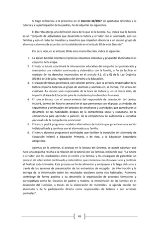 Si hago referencia a la presencia en el Decreto 68/2007 de apartados referidos a la
tutoría y a la participación de los padres, he de adjuntar los siguientes.

        El Decreto otorga una definición clara de lo que es la tutoría. Así, indica que la tutoría
es un “conjunto de actividades que desarrolla la tutora y el tutor con el alumnado, con sus
familias y con el resto de maestras y maestros que imparten docencia a un mismo grupo de
alumnas y alumnos de acuerdo con lo establecido en el artículo 10 de este Decreto”.

         Por otro lado, en el artículo 10 de este mismo Decreto, indica lo siguiente:

    1.   La acción tutorial orientará el proceso educativo individual y grupal del alumnado en el
         conjunto de la etapa.
    2.   El tutor o tutora coordinará la intervención educativa del conjunto del profesorado y
         mantendrá una relación continuada y sistemática con la familia, a fin de facilitar el
         ejercicio de los derechos reconocidos en el artículo 4.1. d) y G) de la Ley Orgánica
         8/1985 de 3 de julio, reguladora del derecho a la Educación.
    3.   El equipo directivo garantizará, con carácter genera , que la persona responsable de la
         tutoría imparta docencia al grupo de alumnos y alumnas en, al menos, tres áreas del
         currículo. Así mismo será responsable de la hora de lectura y, en el tercer ciclo, de
         impartir el área de Educación para la ciudadanía y los derechos humanos.
    4.   El tuto o tutora, con el asesoramiento del responsable de orientación del centro,
         incluirá, dentro del horario semanal en el que permanece con el grupo, actividades de
         seguimiento y orientación del proceso de enseñanza y actividades que contribuyan al
         desarrollo de las habilidades propias de la competencia social y ciudadana, de la
         competencia para aprender a parecer, de la competencia de autonomía e iniciativa
         personal y de la competencia emocional.
    5.   El centro podrá programar modelos alternativos de tutoría que garanticen una acción
         individualizada y continua con el alumnado y su familia.
    6.   El centro docente programará actividades que faciliten la transición del alumnado de
         Educación Infantil a Educación Primaria, y de ésta, a la Educación Secundaria
         obligatoria.

          Además de lo anterior, si avanzas en la lectura del Decreto, se puede observar que
hace una pequeña reseña a la relación de la tutoría con las familias, indicando que: “La tutora
o el tutor son los mediadores entre el centro y la familia, y los encargado de garantizar un
proceso de intercambio continuado y sistemático, que comienza con el nuevo curso y continúa
al finalizar cada trimestre. Este proceso se ha de alimentar y enriquecer a lo largo del curso a
través de las sesiones de presentación de las entrevistas de recogida de información y la
entrega de la información sobre los resultados escolares como vías habituales. Asimismo
contribuye de forma positiva a su desarrollo la organización de procesos formativos y
participativos como las Escuelas de padres y madres, la intervención de las familias en el
desarrollo del currículo, a través de la elaboración de materiales, la agenda escolar del
alumnado y de la participación directa como responsables de talleres o con acciones
puntuales”.




                                                46
 