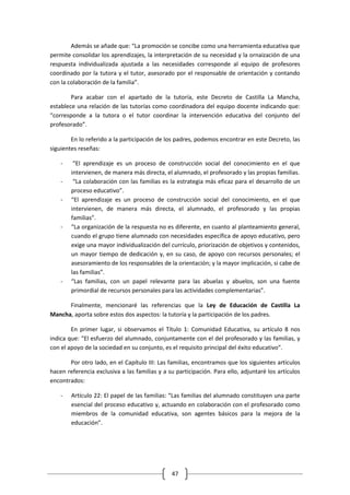 Además se añade que: “La promoción se concibe como una herramienta educativa que
permite consolidar los aprendizajes, la interpretación de su necesidad y la ornaización de una
respuesta individualizada ajustada a las necesidades corresponde al equipo de profesores
coordinado por la tutora y el tutor, asesorado por el responsable de orientación y contando
con la colaboración de la familia”.

        Para acabar con el apartado de la tutoría, este Decreto de Castilla La Mancha,
establece una relación de las tutorías como coordinadora del equipo docente indicando que:
“corresponde a la tutora o el tutor coordinar la intervención educativa del conjunto del
profesorado”.

        En lo referido a la participación de los padres, podemos encontrar en este Decreto, las
siguientes reseñas:

    -    “El aprendizaje es un proceso de construcción social del conocimiento en el que
        intervienen, de manera más directa, el alumnado, el profesorado y las propias familias.
    -    “La colaboración con las familias es la estrategia más eficaz para el desarrollo de un
        proceso educativo”.
    -   “El aprendizaje es un proceso de construcción social del conocimiento, en el que
        intervienen, de manera más directa, el alumnado, el profesorado y las propias
        familias”.
    -   “La organización de la respuesta no es diferente, en cuanto al planteamiento general,
        cuando el grupo tiene alumnado con necesidades específica de apoyo educativo, pero
        exige una mayor individualización del currículo, priorización de objetivos y contenidos,
        un mayor tiempo de dedicación y, en su caso, de apoyo con recursos personales; el
        asesoramiento de los responsables de la orientación; y la mayor implicación, si cabe de
        las familias”.
    -   “Las familias, con un papel relevante para las abuelas y abuelos, son una fuente
        primordial de recursos personales para las actividades complementarias”.

      Finalmente, mencionaré las referencias que la Ley de Educación de Castilla La
Mancha, aporta sobre estos dos aspectos: la tutoría y la participación de los padres.

        En primer lugar, si observamos el Título 1: Comunidad Educativa, su artículo 8 nos
indica que: “El esfuerzo del alumnado, conjuntamente con el del profesorado y las familias, y
con el apoyo de la sociedad en su conjunto, es el requisito principal del éxito educativo”.

       Por otro lado, en el Capítulo III: Las familias, encontramos que los siguientes artículos
hacen referencia exclusiva a las familias y a su participación. Para ello, adjuntaré los artículos
encontrados:

    -   Artículo 22: El papel de las familias: “Las familias del alumnado constituyen una parte
        esencial del proceso educativo y, actuando en colaboración con el profesorado como
        miembros de la comunidad educativa, son agentes básicos para la mejora de la
        educación”.




                                               47
 