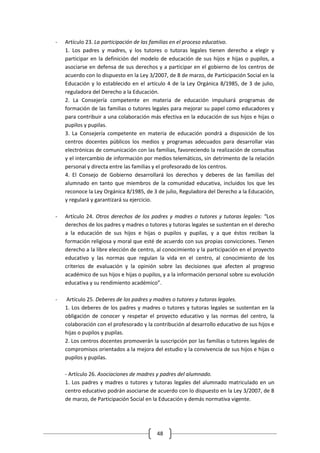 -   Artículo 23. La participación de las familias en el proceso educativo.
    1. Los padres y madres, y los tutores o tutoras legales tienen derecho a elegir y
    participar en la definición del modelo de educación de sus hijos e hijas o pupilos, a
    asociarse en defensa de sus derechos y a participar en el gobierno de los centros de
    acuerdo con lo dispuesto en la Ley 3/2007, de 8 de marzo, de Participación Social en la
    Educación y lo establecido en el artículo 4 de la Ley Orgánica 8/1985, de 3 de julio,
    reguladora del Derecho a la Educación.
    2. La Consejería competente en materia de educación impulsará programas de
    formación de las familias o tutores legales para mejorar su papel como educadores y
    para contribuir a una colaboración más efectiva en la educación de sus hijos e hijas o
    pupilos y pupilas.
    3. La Consejería competente en materia de educación pondrá a disposición de los
    centros docentes públicos los medios y programas adecuados para desarrollar vías
    electrónicas de comunicación con las familias, favoreciendo la realización de consultas
    y el intercambio de información por medios telemáticos, sin detrimento de la relación
    personal y directa entre las familias y el profesorado de los centros.
    4. El Consejo de Gobierno desarrollará los derechos y deberes de las familias del
    alumnado en tanto que miembros de la comunidad educativa, incluidos los que les
    reconoce la Ley Orgánica 8/1985, de 3 de julio, Reguladora del Derecho a la Educación,
    y regulará y garantizará su ejercicio.

-   Artículo 24. Otros derechos de los padres y madres o tutores y tutoras legales: “Los
    derechos de los padres y madres o tutores y tutoras legales se sustentan en el derecho
    a la educación de sus hijos e hijas o pupilos y pupilas, y a que éstos reciban la
    formación religiosa y moral que esté de acuerdo con sus propias convicciones. Tienen
    derecho a la libre elección de centro, al conocimiento y la participación en el proyecto
    educativo y las normas que regulan la vida en el centro, al conocimiento de los
    criterios de evaluación y la opinión sobre las decisiones que afecten al progreso
    académico de sus hijos e hijas o pupilos, y a la información personal sobre su evolución
    educativa y su rendimiento académico”.

-    Artículo 25. Deberes de los padres y madres o tutores y tutoras legales.
    1. Los deberes de los padres y madres o tutores y tutoras legales se sustentan en la
    obligación de conocer y respetar el proyecto educativo y las normas del centro, la
    colaboración con el profesorado y la contribución al desarrollo educativo de sus hijos e
    hijas o pupilos y pupilas.
    2. Los centros docentes promoverán la suscripción por las familias o tutores legales de
    compromisos orientados a la mejora del estudio y la convivencia de sus hijos e hijas o
    pupilos y pupilas.

    - Artículo 26. Asociaciones de madres y padres del alumnado.
    1. Los padres y madres o tutores y tutoras legales del alumnado matriculado en un
    centro educativo podrán asociarse de acuerdo con lo dispuesto en la Ley 3/2007, de 8
    de marzo, de Participación Social en la Educación y demás normativa vigente.




                                          48
 