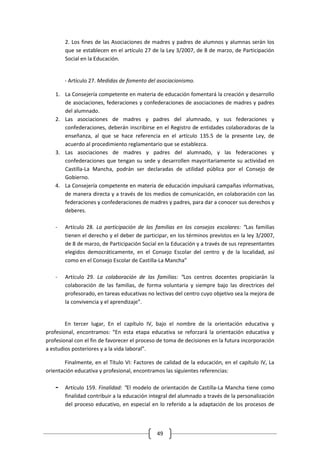2. Los fines de las Asociaciones de madres y padres de alumnos y alumnas serán los
        que se establecen en el artículo 27 de la Ley 3/2007, de 8 de marzo, de Participación
        Social en la Educación.


        - Artículo 27. Medidas de fomento del asociacionismo.

    1. La Consejería competente en materia de educación fomentará la creación y desarrollo
       de asociaciones, federaciones y confederaciones de asociaciones de madres y padres
       del alumnado.
    2. Las asociaciones de madres y padres del alumnado, y sus federaciones y
       confederaciones, deberán inscribirse en el Registro de entidades colaboradoras de la
       enseñanza, al que se hace referencia en el artículo 135.5 de la presente Ley, de
       acuerdo al procedimiento reglamentario que se establezca.
    3. Las asociaciones de madres y padres del alumnado, y las federaciones y
       confederaciones que tengan su sede y desarrollen mayoritariamente su actividad en
       Castilla-La Mancha, podrán ser declaradas de utilidad pública por el Consejo de
       Gobierno.
    4. La Consejería competente en materia de educación impulsará campañas informativas,
       de manera directa y a través de los medios de comunicación, en colaboración con las
       federaciones y confederaciones de madres y padres, para dar a conocer sus derechos y
       deberes.

    -   Artículo 28. La participación de las familias en los consejos escolares: “Las familias
        tienen el derecho y el deber de participar, en los términos previstos en la ley 3/2007,
        de 8 de marzo, de Participación Social en la Educación y a través de sus representantes
        elegidos democráticamente, en el Consejo Escolar del centro y de la localidad, así
        como en el Consejo Escolar de Castilla-La Mancha”

    -   Artículo 29. La colaboración de las familias: “Los centros docentes propiciarán la
        colaboración de las familias, de forma voluntaria y siempre bajo las directrices del
        profesorado, en tareas educativas no lectivas del centro cuyo objetivo sea la mejora de
        la convivencia y el aprendizaje”.


        En tercer lugar, En el capítulo IV, bajo el nombre de la orientación educativa y
profesional, encontramos: “En esta etapa educativa se reforzará la orientación educativa y
profesional con el fin de favorecer el proceso de toma de decisiones en la futura incorporación
a estudios posteriores y a la vida laboral”.

        Finalmente, en el Título VI: Factores de calidad de la educación, en el capítulo IV, La
orientación educativa y profesional, encontramos las siguientes referencias:

    -   Artículo 159. Finalidad: “El modelo de orientación de Castilla-La Mancha tiene como
        finalidad contribuir a la educación integral del alumnado a través de la personalización
        del proceso educativo, en especial en lo referido a la adaptación de los procesos de



                                              49
 