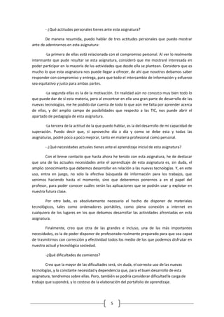 - ¿Qué actitudes personales tienes ante esta asignatura?

        De manera resumida, puedo hablar de tres actitudes personales que puedo mostrar
ante de adentrarnos en esta asignatura:

        ·La primera de ellas está relacionada con el compromiso personal. Al ver lo realmente
interesante que pude resultar se esta asignatura, consideró que me mostraré interesada en
poder participar en la mayoría de las actividades que desde ella se plantean. Considero que es
mucho lo que esta asignatura nos puede llegar a ofrecer, de ahí que nosotros debamos saber
responder con compromiso y entrega, para que todo el intercambio de información y esfuerzo
sea equitativo y justo para ambas partes.

        ·La segunda ellas es la de la motivación. En realidad aún no conozco muy bien todo lo
que puede dar de sí esta materia, pero al encontrar en ella una gran parte de desarrollo de las
nuevas tecnologías, me he podido dar cuenta de todo lo que aún me falta por aprender acerca
de ellas, y del amplio campo de posibilidades que respecto a las TIC, nos puede abrir el
apartado de pedagogía de esta asignatura.

        ·La tercera de la actitud de la que puedo hablar, es la del desarrollo de mi capacidad de
superación. Puedo decir que, si aprovecho día a día y como se debe esta y todas las
asignaturas, podré poco a poco mejorar, tanto en materia profesional como personal.

        - ¿Qué necesidades actuales tienes ante el aprendizaje inicial de esta asignatura?

       Con el breve contacto que hasta ahora he tenido con esta asignatura, he de destacar
que una de las actuales necesidades ante el aprendizaje de esta asignatura es, sin duda, el
amplio conocimiento que debemos desarrollar en relación a las nuevas tecnologías. Y, en este
uso, entra en juego, no solo la efectiva búsqueda de información para los trabajos, que
venimos haciendo hasta el momento, sino que deberemos ponernos a en el papel del
profesor, para poder conocer cuáles serán las aplicaciones que se podrán usar y explotar en
nuestra futura clase.

        Por otro lado, es absolutamente necesario el hecho de disponer de materiales
tecnológicos, tales como ordenadores portátiles, como plena conexión a internet en
cualquiera de los lugares en los que debamos desarrollar las actividades afrontadas en esta
asignatura.

       Finalmente, creo que otra de las grandes e incluso, una de las más importantes
necesidades, es la de poder disponer de profesorado realmente preparado para que sea capaz
de trasmitirnos con corrección y efectividad todos los medio de los que podemos disfrutar en
nuestra actual y tecnológica sociedad.

        -¿Qué dificultades de comienzo?

        Creo que la mayor de las dificultades será, sin duda, el correcto uso de las nuevas
tecnologías, y la constante necesidad y dependencia que, para el buen desarrollo de esta
asignatura, tendremos sobre ellas. Pero, también se podría considerar dificultad la carga de
trabajo que supondrá, y lo costoso de la elaboración del portafolio de aprendizaje.




                                               5
 