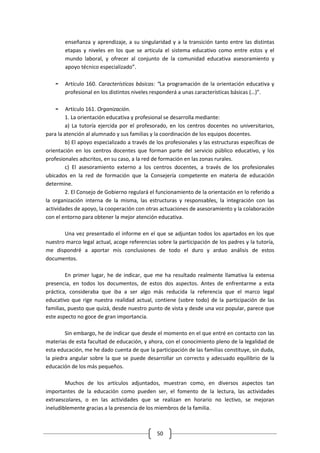 enseñanza y aprendizaje, a su singularidad y a la transición tanto entre las distintas
        etapas y niveles en los que se articula el sistema educativo como entre estos y el
        mundo laboral, y ofrecer al conjunto de la comunidad educativa asesoramiento y
        apoyo técnico especializado”.

    -   Artículo 160. Características básicas: “La programación de la orientación educativa y
        profesional en los distintos niveles responderá a unas características básicas (…)”.

    -    Artículo 161. Organización.
        1. La orientación educativa y profesional se desarrolla mediante:
        a) La tutoría ejercida por el profesorado, en los centros docentes no universitarios,
para la atención al alumnado y sus familias y la coordinación de los equipos docentes.
        b) El apoyo especializado a través de los profesionales y las estructuras específicas de
orientación en los centros docentes que forman parte del servicio público educativo, y los
profesionales adscritos, en su caso, a la red de formación en las zonas rurales.
        c) El asesoramiento externo a los centros docentes, a través de los profesionales
ubicados en la red de formación que la Consejería competente en materia de educación
determine.
        2. El Consejo de Gobierno regulará el funcionamiento de la orientación en lo referido a
la organización interna de la misma, las estructuras y responsables, la integración con las
actividades de apoyo, la cooperación con otras actuaciones de asesoramiento y la colaboración
con el entorno para obtener la mejor atención educativa.

       Una vez presentado el informe en el que se adjuntan todos los apartados en los que
nuestro marco legal actual, acoge referencias sobre la participación de los padres y la tutoría,
me dispondré a aportar mis conclusiones de todo el duro y arduo análisis de estos
documentos.

        En primer lugar, he de indicar, que me ha resultado realmente llamativa la extensa
presencia, en todos los documentos, de estos dos aspectos. Antes de enfrentarme a esta
práctica, consideraba que iba a ser algo más reducida la referencia que el marco legal
educativo que rige nuestra realidad actual, contiene (sobre todo) de la participación de las
familias, puesto que quizá, desde nuestro punto de vista y desde una voz popular, parece que
este aspecto no goce de gran importancia.

        Sin embargo, he de indicar que desde el momento en el que entré en contacto con las
materias de esta facultad de educación, y ahora, con el conocimiento pleno de la legalidad de
esta educación, me he dado cuenta de que la participación de las familias constituye, sin duda,
la piedra angular sobre la que se puede desarrollar un correcto y adecuado equilibrio de la
educación de los más pequeños.

        Muchos de los artículos adjuntados, muestran como, en diversos aspectos tan
importantes de la educación como pueden ser, el fomento de la lectura, las actividades
extraescolares, o en las actividades que se realizan en horario no lectivo, se mejoran
ineludiblemente gracias a la presencia de los miembros de la familia.



                                              50
 