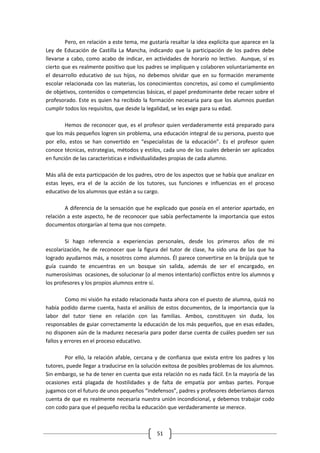 Pero, en relación a este tema, me gustaría resaltar la idea explícita que aparece en la
Ley de Educación de Castilla La Mancha, indicando que la participación de los padres debe
llevarse a cabo, como acabo de indicar, en actividades de horario no lectivo. Aunque, sí es
cierto que es realmente positivo que los padres se impliquen y colaboren voluntariamente en
el desarrollo educativo de sus hijos, no debemos olvidar que en su formación meramente
escolar relacionada con las materias, los conocimientos concretos, así como el cumplimiento
de objetivos, contenidos o competencias básicas, el papel predominante debe recaer sobre el
profesorado. Este es quien ha recibido la formación necesaria para que los alumnos puedan
cumplir todos los requisitos, que desde la legalidad, se les exige para su edad.

        Hemos de reconocer que, es el profesor quien verdaderamente está preparado para
que los más pequeños logren sin problema, una educación integral de su persona, puesto que
por ello, estos se han convertido en “especialistas de la educación”. Es el profesor quien
conoce técnicas, estrategias, métodos y estilos, cada uno de los cuales deberán ser aplicados
en función de las características e individualidades propias de cada alumno.

Más allá de esta participación de los padres, otro de los aspectos que se había que analizar en
estas leyes, era el de la acción de los tutores, sus funciones e influencias en el proceso
educativo de los alumnos que están a su cargo.

        A diferencia de la sensación que he explicado que poseía en el anterior apartado, en
relación a este aspecto, he de reconocer que sabía perfectamente la importancia que estos
documentos otorgarían al tema que nos compete.

        Si hago referencia a experiencias personales, desde los primeros años de mi
escolarización, he de reconocer que la figura del tutor de clase, ha sido una de las que ha
logrado ayudarnos más, a nosotros como alumnos. Él parece convertirse en la brújula que te
guía cuando te encuentras en un bosque sin salida, además de ser el encargado, en
numerosísimas ocasiones, de solucionar (o al menos intentarlo) conflictos entre los alumnos y
los profesores y los propios alumnos entre sí.

         Como mi visión ha estado relacionada hasta ahora con el puesto de alumna, quizá no
había podido darme cuenta, hasta el análisis de estos documentos, de la importancia que la
labor del tutor tiene en relación con las familias. Ambos, constituyen sin duda, los
responsables de guiar correctamente la educación de los más pequeños, que en esas edades,
no disponen aún de la madurez necesaria para poder darse cuenta de cuáles pueden ser sus
fallos y errores en el proceso educativo.

        Por ello, la relación afable, cercana y de confianza que exista entre los padres y los
tutores, puede llegar a traducirse en la solución exitosa de posibles problemas de los alumnos.
Sin embargo, se ha de tener en cuenta que esta relación no es nada fácil. En la mayoría de las
ocasiones está plagada de hostilidades y de falta de empatía por ambas partes. Porque
jugamos con el futuro de unos pequeños “indefensos”, padres y profesores deberíamos darnos
cuenta de que es realmente necesaria nuestra unión incondicional, y debemos trabajar codo
con codo para que el pequeño reciba la educación que verdaderamente se merece.



                                              51
 