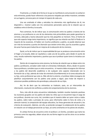 Finalmente, y si hablo de la forma en la que se manifiesta la comunicación no verbal en
esta entrevista, puedo hacer referencia a las posturas relajadas que ambos muestran, sentados
en sus lugares, cercanos pero sin romper el espacio de cada uno.

        Una vez analizado el vídeo y extraídos los elementos más significativos de él, me
dispondré a mostrar cuáles son mis conclusiones personales acerca de la relación que se
establece entre la familia y la escuela.

        Para comenzar, he de indicar que, la comunicación entre los padres o tutores de los
alumnos y sus profesores es uno de los elementos más primordiales para poder garantizar la
correcta, adecuada y buena educación que los más pequeños se merecen. Pero, el hecho de
que este aspecto tenga tanta importancia, no significa que esa relación sea fácil ni fluida en la
mayoría de las ocasiones. Al hablar con muchos profesores y padres, se puede observar que
son más las tensiones y puntos de disensión que existen entre ellos, que los acuerdos y ganas
de aunar fuerzas para traducirlas en mejoras de la educación de los menores.

         Quizá, se ha de indicar que la responsabilidad de que se produzca comunicación entre
el hogar y la escuela, debe ser equitativa a cada una de las partes, pero desde mi punto de
vista, resulta realmente importante y positivo que sea el profesor quien tome la iniciativa con
los padres.

         Dentro de mi experiencia como alumna, las formas de relación que se daban entre mis
padres y profesores, versaban sobre todo en entrevistas individuales. Ahora, desde mi puesto
futura profesora, considero que en estos encuentros, el maestro debe encargarse de informar
a los padres del desarrollo académico o de cualquier otro aspecto relacionado con la
formación de su hijo, además de tratar de orientarlo (humildemente) en la tarea educativa de
su hijo, como profesional que este es. Más allá de lo anterior, el profesor debe encargarse de
planificar conjuntamente con los padres unas pautas a seguir, para tratar de mejorar o
solucionar posibles problemas de aprendizaje y educación de sus hijos.

       Así, he de decir que las entrevistas se traducen, pues, en un intercambio de
información, resolución de conflictos y análisis de comportamientos de los alumnos.

         Pero, más allá de estos encuentros individuales, también resultan bastante positivas
las reuniones grupales con los padres de todos los niños que se encuentren bajo el cargo de
ese profesor, durante ese curso. Así, considero que el maestro debe ser quien reúna a todos
los padres, sobre todo a principio de curso, para informarles sobre la hora de visita y la
atención tutorial, la composición del equipo educativo, las líneas generales de actuación y los
criterios de evaluación. Además, con ello, se pretende conseguir la colaboración de los padres
en relación con el trabajo personal de sus hijos, así como orientarlos en los planes de estudios.

       En ambas formas de encuentro entre el profesor y la familia, considero que tanto los
primeros como los segundos, deben actuar de una forma según la cual los otros no se sientan
amenazados.




                                               54
 