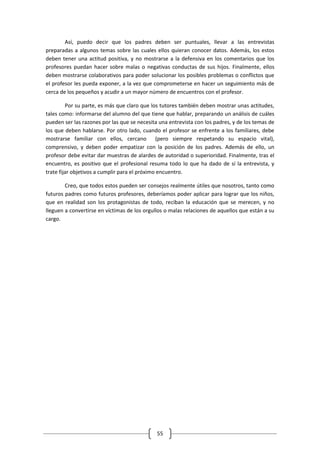 Así, puedo decir que los padres deben ser puntuales, llevar a las entrevistas
preparadas a algunos temas sobre las cuales ellos quieran conocer datos. Además, los estos
deben tener una actitud positiva, y no mostrarse a la defensiva en los comentarios que los
profesores puedan hacer sobre malas o negativas conductas de sus hijos. Finalmente, ellos
deben mostrarse colaborativos para poder solucionar los posibles problemas o conflictos que
el profesor les pueda exponer, a la vez que comprometerse en hacer un seguimiento más de
cerca de los pequeños y acudir a un mayor número de encuentros con el profesor.

         Por su parte, es más que claro que los tutores también deben mostrar unas actitudes,
tales como: informarse del alumno del que tiene que hablar, preparando un análisis de cuáles
pueden ser las razones por las que se necesita una entrevista con los padres, y de los temas de
los que deben hablarse. Por otro lado, cuando el profesor se enfrente a los familiares, debe
mostrarse familiar con ellos, cercano (pero siempre respetando su espacio vital),
comprensivo, y deben poder empatizar con la posición de los padres. Además de ello, un
profesor debe evitar dar muestras de alardes de autoridad o superioridad. Finalmente, tras el
encuentro, es positivo que el profesional resuma todo lo que ha dado de sí la entrevista, y
trate fijar objetivos a cumplir para el próximo encuentro.

        Creo, que todos estos pueden ser consejos realmente útiles que nosotros, tanto como
futuros padres como futuros profesores, deberíamos poder aplicar para lograr que los niños,
que en realidad son los protagonistas de todo, reciban la educación que se merecen, y no
lleguen a convertirse en víctimas de los orgullos o malas relaciones de aquellos que están a su
cargo.




                                              55
 