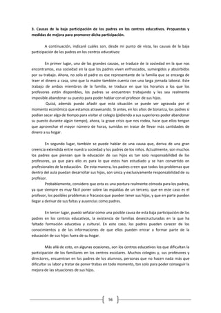 3. Causas de la baja participación de los padres en los centros educativos. Propuestas y
medidas de mejora para promover dicha participación.

        A continuación, indicaré cuáles son, desde mi punto de vista, las causas de la baja
participación de los padres en los centros educativos:

        En primer lugar, una de las grandes causas, se traduce de la sociedad en la que nos
encontramos, esa sociedad en la que los padres viven enfrascados, sumergidos y absorbidos
por su trabajo. Ahora, no solo el padre es ese representante de la familia que se encarga de
traer el dinero a casa, sino que la madre también cuenta con una larga jornada laboral. Este
trabajo de ambos miembros de la familia, se traduce en que los horarios a los que los
profesores están disponibles, los padres se encuentren trabajando y les sea realmente
imposible abandonar su puesto para poder hablar con el profesor de sus hijos.
         Quizá, además puedo añadir que esta situación se puede ver agravada por el
momento económico que estamos atravesando. Si antes, en los años de bonanza, los padres sí
podían sacar algo de tiempo para visitar el colegio (pidiendo a sus superiores poder abandonar
su puesto durante algún tiempo), ahora, la grave crisis que nos rodea, hace que ellos tengan
que aprovechar el mayor número de horas, sumidos en tratar de llevar más cantidades de
dinero a su hogar.

         En segundo lugar, también se puede hablar de una causa que, deriva de una gran
creencia extendida entre nuestra sociedad y los padres de los niños. Actualmente, son muchos
los padres que piensan que la educación de sus hijos es tan solo responsabilidad de los
profesores, ya que para ello es para lo que estos han estudiado y se han convertido en
profesionales de la educación. De esta manera, los padres creen que todos los problemas que
dentro del aula puedan desarrollar sus hijos, son única y exclusivamente responsabilidad de su
profesor.
         Probablemente, considero que esta es una postura realmente cómoda para los padres,
ya que siempre es muy fácil poner sobre las espaldas de un tercero, que en este caso es el
profesor, los posibles problemas o fracasos que pueden tener sus hijos, y que en parte pueden
llegar a derivar de sus faltas y ausencias como padres.

        En tercer lugar, puedo señalar como una posible causa de esta baja participación de los
padres en los centros educativos, la existencia de familias desestructuradas en la que ha
faltado formación educativa y cultural. En este caso, los padres pueden carecer de los
conocimientos y de las informaciones de que ellos pueden entrar a formar parte de la
educación de sus hijos fuera de su hogar.

         Más allá de esto, en algunas ocasiones, son los centros educativos los que dificultan la
participación de los familiares en los centros escolares. Muchos colegios y, sus profesores y
directores, encuentran en los padres de los alumnos, personas que no hacen nada más que
dificultar su labor y tratar de poner trabas en todo momento, tan solo para poder conseguir la
mejora de las situaciones de sus hijos.




                                               56
 