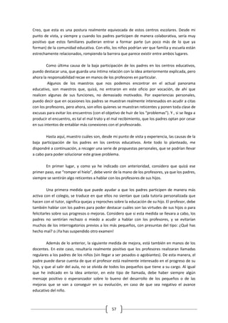 Creo, que esta es una postura realmente equivocada de estos centros escolares. Desde mi
punto de vista, y siempre y cuando los padres participen de manera colaborativa, sería muy
positivo que estos familiares pudieran entrar a formar parte (un poco más de lo que ya
forman) de la comunidad educativa. Con ello, los niños podrían ver que familia y escuela están
estrechamente relacionados, rompiendo la barrera que parece existir entre ambos lugares.

        Como última causa de la baja participación de los padres en los centros educativos,
puedo destacar una, que guarda una íntima relación con la idea anteriormente explicada, pero
ahora la responsabilidad recae en manos de los profesores en particular.
         Algunos de los maestros que nos podemos encontrar en el actual panorama
educativo, son maestros que, quizá, no entraron en este oficio por vocación, de ahí que
realicen algunas de sus funciones, no demasiado motivados. Por experiencias personales,
puedo decir que en ocasiones los padres se muestran realmente interesados en acudir a citas
con los profesores, pero ahora, son ellos quienes se muestran reticentes y ponen toda clase de
excusas para evitar los encuentros (con el objetivo de huir de los “problemas”). Y , si se llega a
producir el encuentro, es tal el mal trato y el mal recibimiento, que los padres optan por cesar
en sus intentos de entablar más conexiones con el profesorado.

        Hasta aquí, muestro cuáles son, desde mi punto de vista y experiencia, las causas de la
baja participación de los padres en los centros educativos. Ante todo lo planteado, me
dispondré a continuación, a recoger una serie de propuestas personales, que se podrían llevar
a cabo para poder solucionar este grave problema.

       En primer lugar, y como ya he indicado con anterioridad, considero que quizá ese
primer paso, ese “romper el hielo”, debe venir de la mano de los profesores, ya que los padres,
siempre se sentirán algo reticentes a hablar con los profesores de sus hijos.

          Una primera medida que puede ayudar a que los padres participen de manera más
activa con el colegio, se traduce en que ellos no sientan que cada tutoría personalizada que
hacen con el tutor, significa quejas y reproches sobre la educación de su hijo. El profesor, debe
también hablar con los padres para poder destacar cuáles son las virtudes de sus hijos o para
felicitarles sobre sus progresos o mejoras. Considero que si esta medida se llevara a cabo, los
padres no sentirían rechazo o miedo a acudir a hablar con los profesores, y se evitarían
muchos de los interrogatorios previos a los más pequeños, con presuntas del tipo: ¿Qué has
hecho mal? o ¡Ya has suspendido otro examen!

         Además de lo anterior, la siguiente medida de mejora, está también en manos de los
docentes. En este caso, resultaría realmente positivo que los profesores realizaran llamadas
regulares a los padres de los niños (sin llegar a ser pesados o agobiantes). De esta manera, el
padre puede darse cuenta de que el profesor está realmente interesado en el progreso de su
hijo, y que al salir del aula, no se olvida de todos los pequeños que tiene a su cargo. Al igual
que he indicado en la idea anterior, en este tipo de llamada, debe haber siempre algún
mensaje positivo o esperanzador sobre lo bueno del desarrollo de los pequeños o de las
mejoras que se van a conseguir en su evolución, en caso de que sea negativo el avance
educativo del niño.



                                               57
 