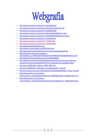 -   http://www.youtube.com/watch?v=dA1ogXCwHmI
-   http://www.latarea.com.mx/articu/articu12/fernandez12.htm
-   http://www.youtube.com/watch?v=Ms9dgxuSqWE
-   http://www.youtube.com/watch?v=oZGyhPwZ2bw&feature=fvst
-   http://www.youtube.com/watch?v=WU6WFNkEK44&feature=fvwrel
-   http://www.youtube.com/watch?v=vLAdvMYiQJA
-   http://www.youtube.com/watch?v=1YdZDZLJGt8
-   http://www.youtube.com/watch?v=LYcKuSodCwk
-   http://sjesonseca5.wikispaces.com/
-   http://www.smconectados.com/NOTICIAS.html
-   http://www.educa.jccm.es/educa-jccm/cm/recursos/temas/cuadernia
-   http://http://www.educa.jccm.es/educa-
    jccm/cm/educa_jccm/tkContent?idContent=66344&textOnly=false&locale=es_ES
-   http://www.educa.jccm.es/educa-jccm/cm/planetaBlogs
-   http://www.rtve.es/alacarta/videos/television/numero-internautas-espana-se-
    multiplica-10-menos-decada/991347/?s1=noticias&s2=tecnologia&s3=&s4=
-   http://aui.es/IMG/pdf_audiencia_2009_AIMC.pdf
-   http://aui.es/IMG/pdf_magnitudes_sociodemograficas_sep.pdf
-   https://campusvirtual.uclm.es/file.php/15715/Pedagogia/Modulo_III/loe_boe.pdf
-   http://www.educa.jccm.es/educa-
    jccm/cm/educa_jccm/tkContent?idContent=83000&textOnly=false&locale=es_ES
-   http://www.educa.jccm.es/educa-
    jccm/cm/educa_jccm/tkContent?idContent=13721&locale=es_ES&textOnly=false




                                         59
 