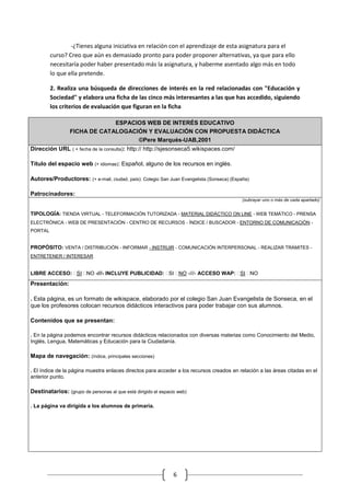 -¿Tienes alguna iniciativa en relación con el aprendizaje de esta asignatura para el
         curso? Creo que aún es demasiado pronto para poder proponer alternativas, ya que para ello
         necesitaría poder haber presentado más la asignatura, y haberme asentado algo más en todo
         lo que ella pretende.

         2. Realiza una búsqueda de direcciones de interés en la red relacionadas con "Educación y
         Sociedad" y elabora una ficha de las cinco más interesantes a las que has accedido, siguiendo
         los criterios de evaluación que figuran en la ficha

                              ESPACIOS WEB DE INTERÉS EDUCATIVO
                 FICHA DE CATALOGACIÓN Y EVALUACIÓN CON PROPUESTA DIDÁCTICA
                                    ©Pere Marquès-UAB,2001
Dirección URL ( + fecha de la consulta): http:// http://sjesonseca5.wikispaces.com/

Título del espacio web (+ idiomas): Español, alguno de los recursos en inglés.

Autores/Productores: (+ e-mail, ciudad, país): Colegio San Juan Evangelista (Sonseca) (España)

Patrocinadores:
                                                                                           (subrayar uno o más de cada apartado)


TIPOLOGÍA: TIENDA VIRTUAL - TELEFORMACIÓN TUTORIZADA - MATERIAL DIDÁCTICO ON LINE - WEB TEMÁTICO - PRENSA
ELECTRÓNICA - WEB DE PRESENTACIÓN - CENTRO DE RECURSOS - ÍNDICE / BUSCADOR - ENTORNO DE COMUNICACIÓN -
PORTAL


PROPÓSITO: VENTA / DISTRIBUCIÓN - INFORMAR - INSTRUIR - COMUNICACIÓN INTERPERSONAL - REALIZAR TRÁMITES -
ENTRETENER / INTERESAR


LIBRE ACCESO: SI NO -///- INCLUYE PUBLICIDAD: SI NO -///- ACCESO WAP: SI NO

Presentación:

. Esta página, es un formato de wikispace, elaborado por el colegio San Juan Evangelista de Sonseca, en el
que los profesores colocan recursos didácticos interactivos para poder trabajar con sus alumnos.

Contenidos que se presentan:

. En la página podemos encontrar recursos didácticos relacionados con diversas materias como Conocimiento del Medio,
Inglés, Lengua, Matemáticas y Educación para la Ciudadanía.

Mapa de navegación: (índice, principales secciones)

. El índice de la página muestra enlaces directos para acceder a los recursos creados en relación a las áreas citadas en el
anterior punto.

Destinatarios: (grupo de personas al que está dirigido el espacio web)

. La página va dirigida a los alumnos de primaria.




                                                                6
 