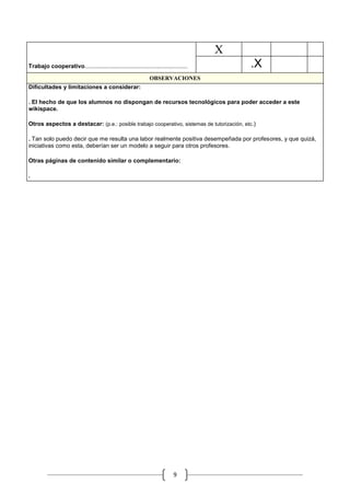 X
                                                                                            .            .   .

Trabajo cooperativo......................................................................           .X
                                                                   OBSERVACIONES
Dificultades y limitaciones a considerar:

. El hecho de que los alumnos no dispongan de recursos tecnológicos para poder acceder a este
wikispace.

Otros aspectos a destacar: (p.e.: posible trabajo cooperativo, sistemas de tutorización, etc.)

. Tan solo puedo decir que me resulta una labor realmente positiva desempeñada por profesores, y que quizá,
iniciativas como esta, deberían ser un modelo a seguir para otros profesores.

Otras páginas de contenido similar o complementario:

.




                                                                                 9
 