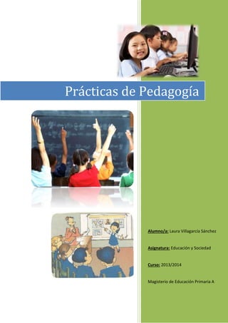 Alumno/a: Laura Villagarcía Sánchez
Asignatura: Educación y Sociedad
Curso: 2013/2014
Magisterio de Educación Primaria A
Prácticas de Pedagogía
 