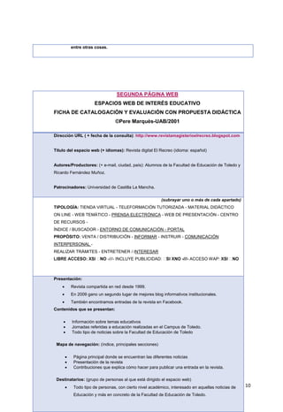 10
entre otras cosas.
SEGUNDA PÁGINA WEB
ESPACIOS WEB DE INTERÉS EDUCATIVO
FICHA DE CATALOGACIÓN Y EVALUACIÓN CON PROPUESTA DIDÁCTICA
©Pere Marquès-UAB/2001
Dirección URL ( + fecha de la consulta): http://www.revistamagisterioelrecreo.blogspot.com
Título del espacio web (+ idiomas): Revista digital El Recreo (idioma: español)
Autores/Productores: (+ e-mail, ciudad, país): Alumnos de la Facultad de Educación de Toledo y
Ricardo Fernández Muñoz.
Patrocinadores: Universidad de Castilla La Mancha.
(subrayar uno o más de cada apartado)
TIPOLOGÍA: TIENDA VIRTUAL - TELEFORMACIÓN TUTORIZADA - MATERIAL DIDÁCTICO
ON LINE - WEB TEMÁTICO - PRENSA ELECTRÓNICA - WEB DE PRESENTACIÓN - CENTRO
DE RECURSOS -
ÍNDICE / BUSCADOR - ENTORNO DE COMUNICACIÓN - PORTAL
PROPÓSITO: VENTA / DISTRIBUCIÓN - INFORMAR - INSTRUIR - COMUNICACIÓN
INTERPERSONAL -
REALIZAR TRÁMITES - ENTRETENER / INTERESAR
-///- INCLUYE PUBLICIDAD: -///- ACCESO WAP:
Presentación:
 Revista compartida en red desde 1999.
 En 2009 gano un segundo lugar de mejores blog informativos institucionales.
 También encontramos entradas de la revista en Facebook.
Contenidos que se presentan:
 Información sobre temas educativos
 Jornadas referidas a educación realizadas en el Campus de Toledo.
 Todo tipo de noticias sobre la Facultad de Educación de Toledo
Mapa de navegación: (índice, principales secciones)
 Página principal donde se encuentran las diferentes noticias
 Presentación de la revista
 Contribuciones que explica cómo hacer para publicar una entrada en la revista.
Destinatarios: (grupo de personas al que está dirigido el espacio web)
 Todo tipo de personas, con cierto nivel académico, interesado en aquellas noticias de
Educación y más en concreto de la Facultad de Educación de Toledo.
 