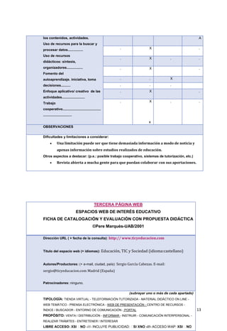 13
los contenidos, actividades.
Uso de recursos para la buscar y
procesar datos................
Uso de recursos
didácticos: síntesis,
organizadores.................
Fomento del
autoaprendizaje. iniciativa, toma
decisiones..........
Enfoque aplicativo/ creativo de las
actividades........................
Trabajo
cooperativo........................................
..............................
A
. X .
. X . .
. X .
. . X
. . .
. X .
. X
x
. .
OBSERVACIONES
Dificultades y limitaciones a considerar:
 Una limitación puede ser que tiene demasiada información a modo de noticia y
apenas información sobre estudios realizados de educación.
Otros aspectos a destacar: (p.e.: posible trabajo cooperativo, sistemas de tutorización, etc.)
 Revista abierta a mucha gente para que puedan colaborar con sus aportaciones.
TERCERA PÁGINA WEB
ESPACIOS WEB DE INTERÉS EDUCATIVO
FICHA DE CATALOGACIÓN Y EVALUACIÓN CON PROPUESTA DIDÁCTICA
©Pere Marquès-UAB/2001
Dirección URL ( + fecha de la consulta): http:// www.ticyeducacion.com
Título del espacio web (+ idiomas): Educación, TIC y Sociedad (idioma:castellano)
Autores/Productores: (+ e-mail, ciudad, país): Sergio García Cabezas. E-mail:
sergio@ticyeducacion.com Madrid (España)
Patrocinadores: ninguno.
(subrayar uno o más de cada apartado)
TIPOLOGÍA: TIENDA VIRTUAL - TELEFORMACIÓN TUTORIZADA - MATERIAL DIDÁCTICO ON LINE -
WEB TEMÁTICO - PRENSA ELECTRÓNICA - WEB DE PRESENTACIÓN - CENTRO DE RECURSOS -
ÍNDICE / BUSCADOR - ENTORNO DE COMUNICACIÓN - PORTAL
PROPÓSITO: VENTA / DISTRIBUCIÓN - INFORMAR - INSTRUIR - COMUNICACIÓN INTERPERSONAL -
REALIZAR TRÁMITES - ENTRETENER / INTERESAR
LIBRE ACCESO: -///- INCLUYE PUBLICIDAD: -///- ACCESO WAP:
 