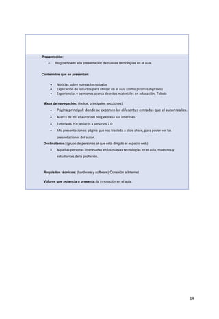 14
Presentación:
 Blog dedicado a la presentación de nuevas tecnologías en el aula.
Contenidos que se presentan:
 Noticias sobre nuevas tecnologías
 Explicación de recursos para utilizar en el aula (como pizarras digitales)
 Experiencias y opiniones acerca de estos materiales en educación. Toledo
Mapa de navegación: (índice, principales secciones)
 Página principal: donde se exponen las diferentes entradas que el autor realiza.
 Acerca de mí: el autor del blog expresa sus intereses.
 Tutoriales PDI: enlaces a servicios 2.0
 Mis presentaciones: página que nos traslada a slide share, para poder ver las
presentaciones del autor.
Destinatarios: (grupo de personas al que está dirigido el espacio web)
 Aquellas personas interesadas en las nuevas tecnologías en el aula, maestros y
estudiantes de la profesión.
Requisitos técnicos: (hardware y software) Conexión a Internet
Valores que potencia o presenta: la innovación en el aula.
 