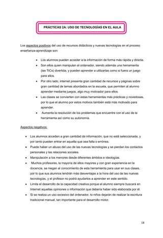 18
PRÁCTICAS 2A: USO DE TECNOLOGÍAS EN EL AULA
Los aspectos positivos del uso de recursos didácticos y nuevas tecnologías en el proceso
enseñanza-aprendizaje son:
 Los alumnos pueden acceder a la información de forma más rápida y directa.
 Son ellos quien manipulan el ordenador, siendo además una herramienta
(las TICs) divertida, y pueden aprender a utilizarlas como si fuera un juego
para ellos.
 Por otro lado, internet presenta gran cantidad de recursos y páginas sobre
gran cantidad de temas abordados en la escuela, que permiten al alumno
aprender mediante juegos, algo muy motivador para ellos.
 Las clases se convierten con estas herramientas más prácticas y novedosas,
por lo que el alumno por estos motivos también está más motivado para
aprender.
 Aumenta la resolución de los problemas que encuentre con el uso de la
herramienta así como su autonomía.
Aspectos negativos:
 Los alumnos acceden a gran cantidad de información, que no está seleccionada, y
por tanto pueden entrar en aquella que sea falta o errónea.
 Puede haber un abuso del uso de las nuevas tecnologías y se pierdan los contactos
personales y las relaciones sociales.
 Manipulación a los menores desde diferentes ámbitos e ideologías.
 Muchos profesores, la mayoría de ellos mayores y con gran experiencia en la
docencia, se niegan al conocimiento de esta herramienta para usar en sus clases,
por lo que sus alumnos tendrán más desventajas a la hora del uso de las nuevas
tecnologías, y el profesor no podrá ayudarlos a aprender en este sentido.
 Limita el desarrollo de la capacidad creativa porque el alumno siempre buscará en
Internet aquellas opiniones o información que debería haber sido elaborada por él.
 Si se realiza un uso excesivo del ordenador, lo niños dejarán de realizar la escritura
tradicional manual, tan importante para el desarrollo motor.
 