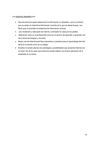 19
Los aspectos deseables son:
 Que los alumnos sepan seleccionar la información no deseada, o por el contrario
que ya exista en internet la información correcta de lo que se desee buscar, con
filtros que no permitan la existencia de información errónea.
 Uso moderado y adecuado de internet, controlado en casa por los padres.
 Motivación tanto en el profesorado como en el alumno de aprender a aprender con
las nuevas tecnologías y recursos.
 Mayor uso de Internet para fines educativos y positivos para el aprendizaje del niño
tanto en la familia como en el colegio.
 Enseñar el amplio abanico de estrategias y posibilidades que presenta Internet con
un buen uso de él, para que el alumno pueda realizar una buena aplicación de lo
enseñado en su futuro.
 