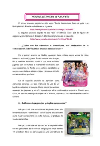 24
PRÁCTICA 2C: ANÁLISIS DE PUBLICIDAD
El primer anuncio elegido ha sido sobre “Barbie fashionistas fiesta de gala y su
descapotable”. El enlace al video es el siguiente:
http://www.youtube.com/watch?v=KgA14k5oaR0
El segundo anuncio elegido ha sido “Ben 10 Ultimate Alien- Set de figuras de
creación y Mini Cámara de Creación”. El enlace al anuncio es el siguiente:
http://www.youtube.com/watch?v=t99q5FGizXY
1. ¿Cuáles son los elementos o dimensiones más destacables de la
comunicación audiovisual que emplean estos anuncios?
En el primer anuncio de Barbie, aparecen tanto música como voces de niñas
hablando sobre el juguete. Podría mostrar una imagen
de la realidad adornada, como si una niña estuviera
jugando con su muñeca e inventando una historia con
esos accesorios. El fondo es de colores agradables y
suaves, pues trata de atraer a niñas, y creo que por ello
usa esos colores y música.
En el segundo anuncio se aprecian como
elementos sonoros, en todo momento la voz de un
hombre explicando el juguete. Como elementos visibles
aparecen los juguetes y un niño jugando con ellos mostrándolos a cámara. El entorno o
fondo, no se trata de ninguna imagen de la realidad, sino de un color verde realizado con la
cámara.
2. ¿Cuáles son los productos u objetos que anuncian?
Los productos que anuncian en el primer video son
diferentes barbies “fashionistas” con un coche descapotable
como mejor complemente de esta muñeca. El producto lo
venden para niñas.
Los productos que se venden en el segundo video
son los personajes de la serie de dibujos para niños de Ben
10, un set con 10 de los personajes con una Mini Cámara de
 