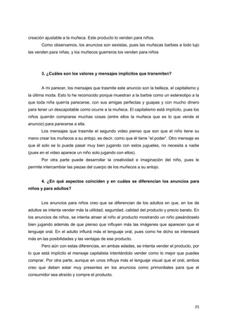 25
creación ajustable a la muñeca. Este producto lo venden para niños.
Como observamos, los anuncios son sexistas, pues las muñecas barbies a todo lujo
las venden para niñas, y los muñecos guerreros los venden para niños
3. ¿Cuáles son los valores y mensajes implícitos que transmiten?
A mi parecer, los mensajes que trasmite este anuncio son la belleza, el capitalismo y
la última moda. Esto lo he reconocido porque muestran a la barbie como un estereotipo a la
que toda niña querría parecerse, con sus amigas perfectas y guapas y con mucho dinero
para tener un descapotable como ocurre a la muñeca. El capitalismo está implícito, pues los
niños querrán comprarse muchas cosas (entre ellos la muñeca que es lo que vende el
anuncio) para parecerse a ella.
Los mensajes que trasmite el segundo video pienso que son que el niño tiene su
mano crear los muñecos a su antojo, es decir, como que él tiene “el poder”. Otro mensaje es
que él solo se lo puede pasar muy bien jugando con estos juguetes, no necesita a nadie
(pues en el video aparece un niño solo jugando con ellos).
Por otra parte puede desarrollar la creatividad e imaginación del niño, pues le
permite intercambiar las piezas del cuerpo de los muñecos a su antojo.
4. ¿En qué aspectos coinciden y en cuáles se diferencian los anuncios para
niños y para adultos?
Los anuncios para niños creo que se diferencian de los adultos en que, en los de
adultos se intenta vender más la utilidad, seguridad, calidad del producto y precio barato. En
los anuncios de niños, se intenta atraer al niño al producto mostrando un niño pasándoselo
bien jugando además de que pienso que influyen más las imágenes que aparecen que el
lenguaje oral. En el adulto influirá más el lenguaje oral, pues como he dicho se interesará
más en las posibilidades y las ventajas de ese producto.
Pero aún con estas diferencias, en ambas edades, se intenta vender el producto, por
lo que está implícito el mensaje capitalista intentándolo vender como lo mejor que puedes
comprar. Por otra parte, aunque en unos influya más el lenguaje visual que el oral, ambos
creo que deben estar muy presentes en los anuncios como primordiales para que el
consumidor sea atraído y compre el producto.
 